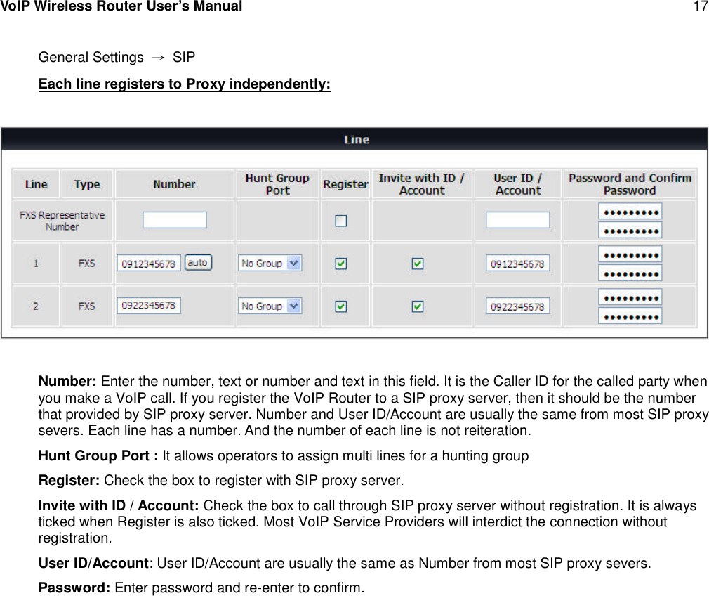 VoIP Wireless Router User’s Manual 17General Settings →SIPEach line registers to Proxy independently:Number: Enter the number, text or number and text in this field. It is the Caller ID for the called party whenyou make a VoIP call. If you register the VoIP Router to a SIP proxy server, then it should be the numberthat provided by SIP proxy server. Number and User ID/Account are usually the same from most SIP proxysevers. Each line has a number. And the number of each line is not reiteration.Hunt Group Port : It allows operators to assign multi lines for a hunting groupRegister: Check the box to register with SIP proxy server.Invite with ID / Account: Check the box to call through SIP proxy server without registration. It is alwaysticked when Register is also ticked. Most VoIP Service Providers will interdict the connection withoutregistration.User ID/Account: User ID/Account are usually the same as Number from most SIP proxy severs.Password: Enter password and re-enter to confirm.