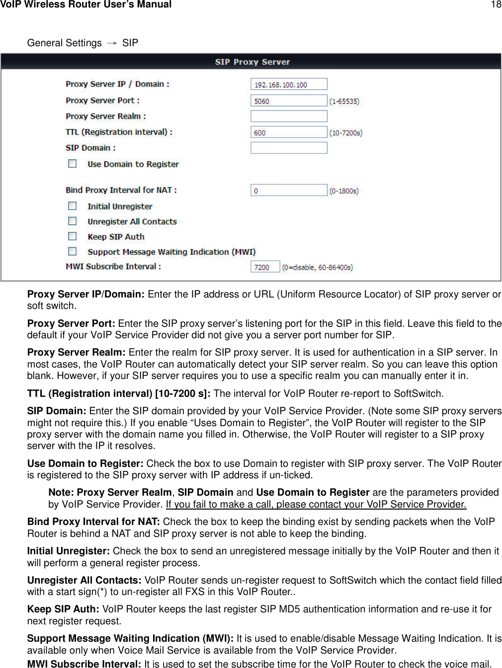 VoIP Wireless Router User’s Manual 18General Settings →SIPProxy Server IP/Domain: Enter the IP address or URL (Uniform Resource Locator) of SIP proxy server orsoft switch.Proxy Server Port: Enter the SIP proxy server’s listening port for the SIP in this field. Leave this field to thedefault if your VoIP Service Provider did not give you a server port number for SIP.Proxy Server Realm: Enter the realm for SIP proxy server. It is used for authentication in a SIP server. Inmost cases, the VoIP Router can automatically detect your SIP server realm. So you can leave this optionblank. However, if your SIP server requires you to use a specific realm you can manually enter it in.TTL (Registration interval) [10-7200 s]: The interval for VoIP Router re-report to SoftSwitch.SIP Domain: Enter the SIP domain provided by your VoIP Service Provider. (Note some SIP proxy serversmight not require this.) If you enable “Uses Domain to Register”, the VoIP Router will register to the SIPproxy server with the domain name you filled in. Otherwise, the VoIP Router will register to a SIP proxyserver with the IP it resolves.Use Domain to Register: Check the box to use Domain to register with SIP proxy server. The VoIP Routeris registered to the SIP proxy server with IP address if un-ticked.Note: Proxy Server Realm,SIP Domain and Use Domain to Register are the parameters providedby VoIP Service Provider. If you fail to make a call, please contact your VoIP Service Provider.Bind Proxy Interval for NAT: Check the box to keep the binding exist by sending packets when the VoIPRouter is behind a NAT and SIP proxy server is not able to keep the binding.Initial Unregister: Check the box to send an unregistered message initially by the VoIP Router and then itwill perform a general register process.Unregister All Contacts: VoIP Router sends un-register request to SoftSwitch which the contact field filledwith a start sign(*) to un-register all FXS in this VoIP Router..Keep SIP Auth: VoIP Router keeps the last register SIP MD5 authentication information and re-use it fornext register request.Support Message Waiting Indication (MWI): It is used to enable/disable Message Waiting Indication. It isavailable only when Voice Mail Service is available from the VoIP Service Provider.MWI Subscribe Interval: It is used to set the subscribe time for the VoIP Router to check the voice mail.