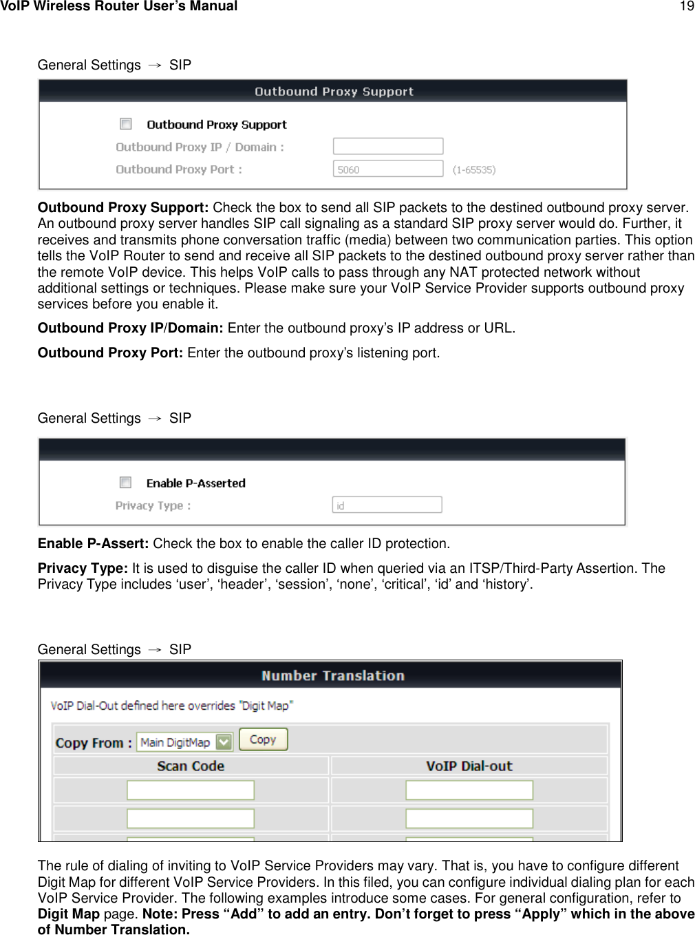 VoIP Wireless Router User’s Manual 19General Settings →SIPOutbound Proxy Support: Check the box to send all SIP packets to the destined outbound proxy server.An outbound proxy server handles SIP call signaling as a standard SIP proxy server would do. Further, itreceives and transmits phone conversation traffic (media) between two communication parties. This optiontells the VoIP Router to send and receive all SIP packets to the destined outbound proxy server rather thanthe remote VoIP device. This helps VoIP calls to pass through any NAT protected network withoutadditional settings or techniques. Please make sure your VoIP Service Provider supports outbound proxyservices before you enable it.Outbound Proxy IP/Domain: Enter the outbound proxy’s IP address or URL.Outbound Proxy Port: Enter the outbound proxy’s listening port.General Settings →SIPEnable P-Assert: Check the box to enable the caller ID protection.Privacy Type: It is used to disguise the caller ID when queried via an ITSP/Third-Party Assertion. ThePrivacy Type includes ‘user’, ‘header’, ‘session’, ‘none’, ‘critical’, ‘id’ and ‘history’.General Settings →SIPThe rule of dialing of inviting to VoIP Service Providers may vary. That is, you have to configure differentDigit Map for different VoIP Service Providers. In this filed, you can configure individual dialing plan for eachVoIP Service Provider. The following examples introduce some cases. For general configuration, refer toDigit Map page. Note: Press “Add” to add an entry. Don’t forget to press “Apply” which in the aboveof Number Translation.