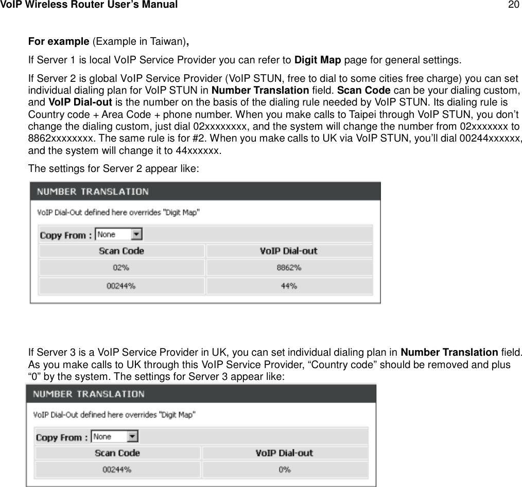 VoIP Wireless Router User’s Manual 20For example (Example in Taiwan),If Server 1 is local VoIP Service Provider you can refer to Digit Map page for general settings.If Server 2 is global VoIP Service Provider (VoIP STUN, free to dial to some cities free charge) you can setindividual dialing plan for VoIP STUN in Number Translation field. Scan Code can be your dialing custom,and VoIP Dial-out is the number on the basis of the dialing rule needed by VoIP STUN. Its dialing rule isCountry code + Area Code + phone number. When you make calls to Taipei through VoIP STUN, you don’tchange the dialing custom, just dial 02xxxxxxxx, and the system will change the number from 02xxxxxxx to8862xxxxxxxx. The same rule is for #2. When you make calls to UK via VoIP STUN, you’ll dial 00244xxxxxx,and the system will change it to 44xxxxxx.The settings for Server 2 appear like:If Server 3 is a VoIP Service Provider in UK, you can set individual dialing plan in Number Translation field.As you make calls to UK through this VoIP Service Provider, “Country code” should be removed and plus“0” by the system. The settings for Server 3 appear like: