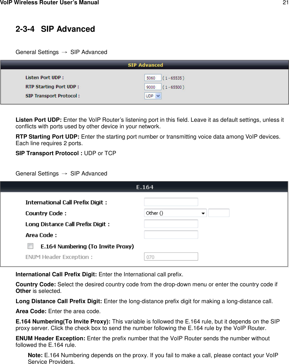 VoIP Wireless Router User’s Manual 212-3-4 SIP AdvancedGeneral Settings →SIP AdvancedListen Port UDP: Enter the VoIP Router’s listening port in this field. Leave it as default settings, unless itconflicts with ports used by other device in your network.RTP Starting Port UDP: Enter the starting port number or transmitting voice data among VoIP devices.Each line requires 2 ports.SIP Transport Protocol : UDP or TCPGeneral Settings →SIP AdvancedInternational Call Prefix Digit: Enter the International call prefix.Country Code: Select the desired country code from the drop-down menu or enter the country code ifOther is selected.Long Distance Call Prefix Digit: Enter the long-distance prefix digit for making a long-distance call.Area Code: Enter the area code.E.164 Numbering(To Invite Proxy): This variable is followed the E.164 rule, but it depends on the SIPproxy server. Click the check box to send the number following the E.164 rule by the VoIP Router.ENUM Header Exception: Enter the prefix number that the VoIP Router sends the number withoutfollowed the E.164 rule.Note: E.164 Numbering depends on the proxy. If you fail to make a call, please contact your VoIPService Providers.