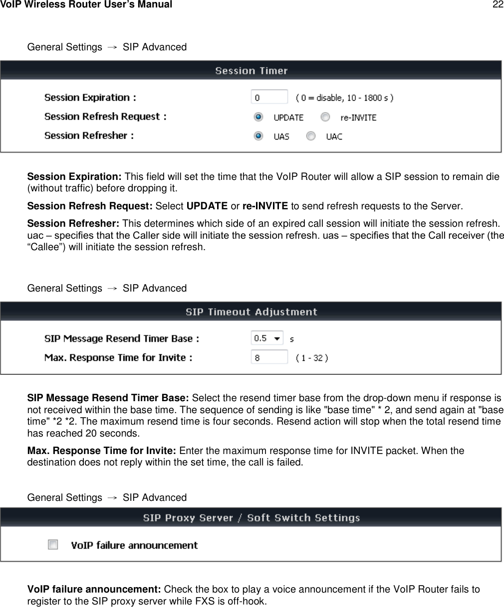 VoIP Wireless Router User’s Manual 22General Settings →SIP AdvancedSession Expiration: This field will set the time that the VoIP Router will allow a SIP session to remain die(without traffic) before dropping it.Session Refresh Request: Select UPDATE or re-INVITE to send refresh requests to the Server.Session Refresher: This determines which side of an expired call session will initiate the session refresh.uac – speciﬁes that the Caller side will initiate the session refresh. uas – speciﬁes that the Call receiver (the “Callee”) will initiate the session refresh.General Settings →SIP AdvancedSIP Message Resend Timer Base: Select the resend timer base from the drop-down menu if response isnot received within the base time. The sequence of sending is like &quot;base time&quot; * 2, and send again at &quot;basetime&quot; *2 *2. The maximum resend time is four seconds. Resend action will stop when the total resend timehas reached 20 seconds.Max. Response Time for Invite: Enter the maximum response time for INVITE packet. When thedestination does not reply within the set time, the call is failed.General Settings →SIP AdvancedVoIP failure announcement: Check the box to play a voice announcement if the VoIP Router fails toregister to the SIP proxy server while FXS is off-hook.