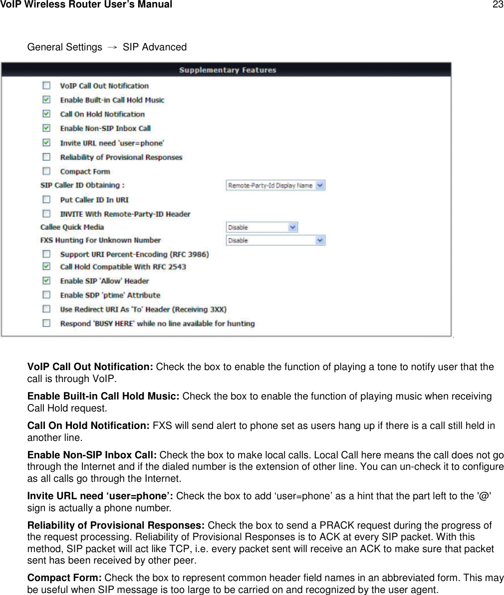 VoIP Wireless Router User’s Manual 23General Settings →SIP AdvancedVoIP Call Out Notification: Check the box to enable the function of playing a tone to notify user that thecall is through VoIP.Enable Built-in Call Hold Music: Check the box to enable the function of playing music when receivingCall Hold request.Call On Hold Notification: FXS will send alert to phone set as users hang up if there is a call still held inanother line.Enable Non-SIP Inbox Call: Check the box to make local calls. Local Call here means the call does not gothrough the Internet and if the dialed number is the extension of other line. You can un-check it to configureas all calls go through the Internet.Invite URL need ‘user=phone’: Check the box to add ‘user=phone’ as a hint that the part left to the &apos;@&apos;sign is actually a phone number.Reliability of Provisional Responses: Check the box to send a PRACK request during the progress ofthe request processing. Reliability of Provisional Responses is to ACK at every SIP packet. With thismethod, SIP packet will act like TCP, i.e. every packet sent will receive an ACK to make sure that packetsent has been received by other peer.Compact Form: Check the box to represent common header field names in an abbreviated form. This maybe useful when SIP message is too large to be carried on and recognized by the user agent.