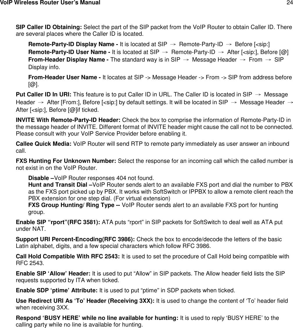 VoIP Wireless Router User’s Manual 24SIP Caller ID Obtaining: Select the part of the SIP packet from the VoIP Router to obtain Caller ID. Thereare several places where the Caller ID is located.Remote-Party-ID Display Name - It is located at SIP →Remote-Party-ID →Before [&lt;sip:]Remote-Party-ID User Name - It is located at SIP →Remote-Party-ID →After [&lt;sip:], Before [@]From-Header Display Name - The standard way is in SIP →Message Header →From →SIPDisplay info.From-Header User Name - It locates at SIP -&gt; Message Header -&gt; From -&gt; SIP from address before[@].Put Caller ID In URI: This feature is to put Caller ID in URL. The Caller ID is located in SIP →MessageHeader →After [From:], Before [&lt;sip:] by default settings. It will be located in SIP →Message Header →After [&lt;sip:], Before [@]if ticked.INVITE With Remote-Party-ID Header: Check the box to comprise the information of Remote-Party-ID inthe message header of INVITE. Different format of INVITE header might cause the call not to be connected.Please consult with your VoIP Service Provider before enabling it.Callee Quick Media: VoIP Router will send RTP to remote party immediately as user answer an inboundcall.FXS Hunting For Unknown Number: Select the response for an incoming call which the called number isnot exist in on the VoIP Router.Disable –VoIP Router responses 404 not found.Hunt and Transit Dial –VoIP Router sends alert to an available FXS port and dial the number to PBXas the FXS port picked up by PBX. It works with SoftSwitch or IPPBX to allow a remote client reach thePBX extension for one step dial. (For virtual extension)FXS Group Hunting/ Ring Type -- VoIP Router sends alert to an available FXS port for huntinggroup.Enable SIP “rport”(RFC 3581): ATA puts “rport” in SIP packets for SoftSwitch to deal well as ATA putunder NAT.Support URI Percent-Encoding(RFC 3986): Check the box to encode/decode the letters of the basicLatin alphabet, digits, and a few special characters which follow RFC 3986.Call Hold Compatible With RFC 2543: It is used to set the procedure of Call Hold being compatible withRFC 2543.Enable SIP ‘Allow’ Header: It is used to put “Allow” in SIP packets. The Allow header field lists the SIPrequests supported by ITA when ticked.Enable SDP ‘ptime’ Attribute: It is used to put “ptime” in SDP packets when ticked.Use Redirect URI As ‘To’ Header (Receiving 3XX): It is used to change the content of ‘To’ header fieldwhen receiving 3XX.Respond ‘BUSY HERE’ while no line available for hunting: It is used to reply ‘BUSY HERE’ to thecalling party while no line is available for hunting.