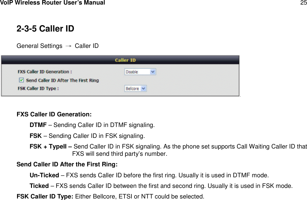 VoIP Wireless Router User’s Manual 252-3-5 Caller IDGeneral Settings →Caller IDFXS Caller ID Generation:DTMF – Sending Caller ID in DTMF signaling.FSK – Sending Caller ID in FSK signaling.FSK + TypeII – Send Caller ID in FSK signaling. As the phone set supports Call Waiting Caller ID thatFXS will send third party’s number.Send Caller ID After the First Ring:Un-Ticked – FXS sends Caller ID before the first ring. Usually it is used in DTMF mode.Ticked – FXS sends Caller ID between the first and second ring. Usually it is used in FSK mode.FSK Caller ID Type: Either Bellcore, ETSI or NTT could be selected.