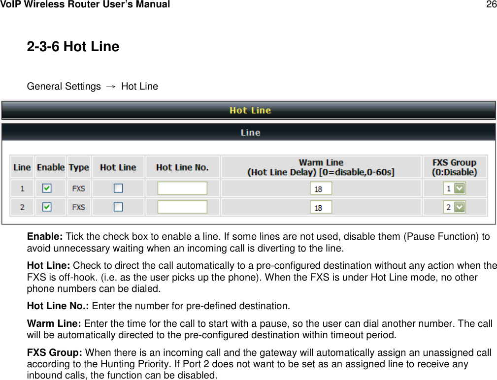 VoIP Wireless Router User’s Manual 262-3-6 Hot LineGeneral Settings →Hot LineEnable: Tick the check box to enable a line. If some lines are not used, disable them (Pause Function) toavoid unnecessary waiting when an incoming call is diverting to the line.Hot Line: Check to direct the call automatically to a pre-configured destination without any action when theFXS is off-hook. (i.e. as the user picks up the phone). When the FXS is under Hot Line mode, no otherphone numbers can be dialed.Hot Line No.: Enter the number for pre-defined destination.Warm Line: Enter the time for the call to start with a pause, so the user can dial another number. The callwill be automatically directed to the pre-configured destination within timeout period.FXS Group: When there is an incoming call and the gateway will automatically assign an unassigned callaccording to the Hunting Priority. If Port 2 does not want to be set as an assigned line to receive anyinbound calls, the function can be disabled.