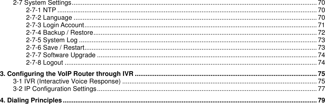 2-7 System Settings........................................................................................................................................ 702-7-1 NTP ................................................................................................................................................ 702-7-2 Language ....................................................................................................................................... 702-7-3 Login Account................................................................................................................................. 712-7-4 Backup / Restore............................................................................................................................722-7-5 System Log .................................................................................................................................... 732-7-6 Save / Restart................................................................................................................................. 732-7-7 Software Upgrade .......................................................................................................................... 742-7-8 Logout ............................................................................................................................................ 743. Configuring the VoIP Router through IVR .....................................................................................................753-1 IVR (Interactive Voice Response) ............................................................................................................ 753-2 IP Configuration Settings.......................................................................................................................... 774. Dialing Principles............................................................................................................................................. 79