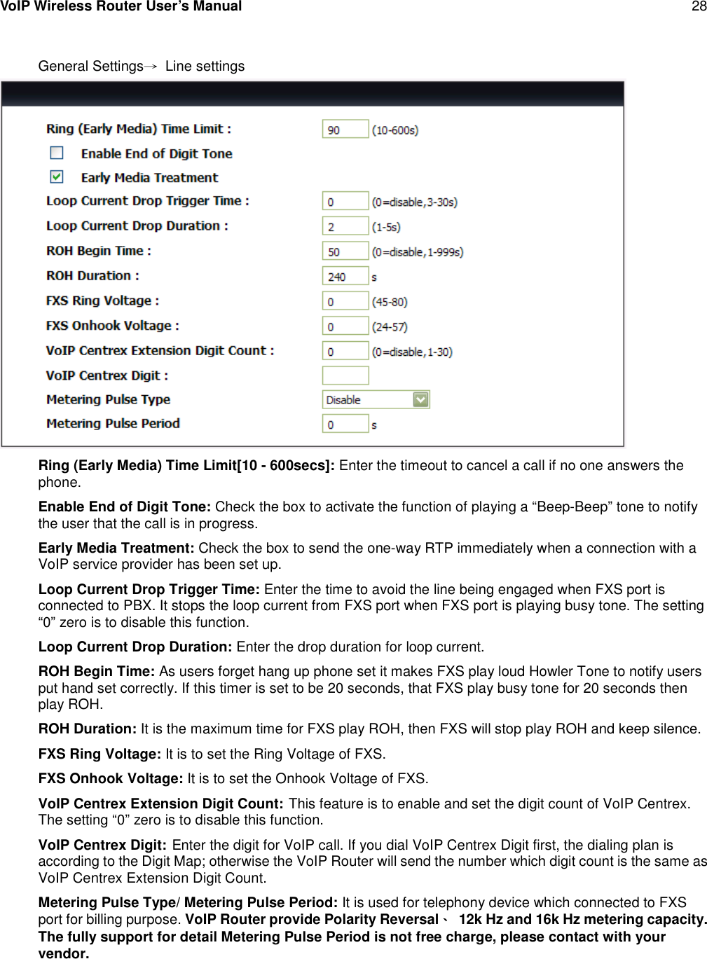 VoIP Wireless Router User’s Manual 28General Settings→Line settingsRing (Early Media) Time Limit[10 - 600secs]: Enter the timeout to cancel a call if no one answers thephone.Enable End of Digit Tone: Check the box to activate the function of playing a “Beep-Beep” tone to notifythe user that the call is in progress.Early Media Treatment: Check the box to send the one-way RTP immediately when a connection with aVoIP service provider has been set up.Loop Current Drop Trigger Time: Enter the time to avoid the line being engaged when FXS port isconnected to PBX. It stops the loop current from FXS port when FXS port is playing busy tone. The setting“0” zero is to disable this function.Loop Current Drop Duration: Enter the drop duration for loop current.ROH Begin Time: As users forget hang up phone set it makes FXS play loud Howler Tone to notify usersput hand set correctly. If this timer is set to be 20 seconds, that FXS play busy tone for 20 seconds thenplay ROH.ROH Duration: It is the maximum time for FXS play ROH, then FXS will stop play ROH and keep silence.FXS Ring Voltage: It is to set the Ring Voltage of FXS.FXS Onhook Voltage: It is to set the Onhook Voltage of FXS.VoIP Centrex Extension Digit Count: This feature is to enable and set the digit count of VoIP Centrex.The setting “0” zero is to disable this function.VoIP Centrex Digit: Enter the digit for VoIP call. If you dial VoIP Centrex Digit first, the dialing plan isaccording to the Digit Map; otherwise the VoIP Router will send the number which digit count is the same asVoIP Centrex Extension Digit Count.Metering Pulse Type/ Metering Pulse Period: It is used for telephony device which connected to FXSport for billing purpose. VoIP Router provide Polarity Reversal、12k Hz and 16k Hz metering capacity.The fully support for detail Metering Pulse Period is not free charge, please contact with yourvendor.