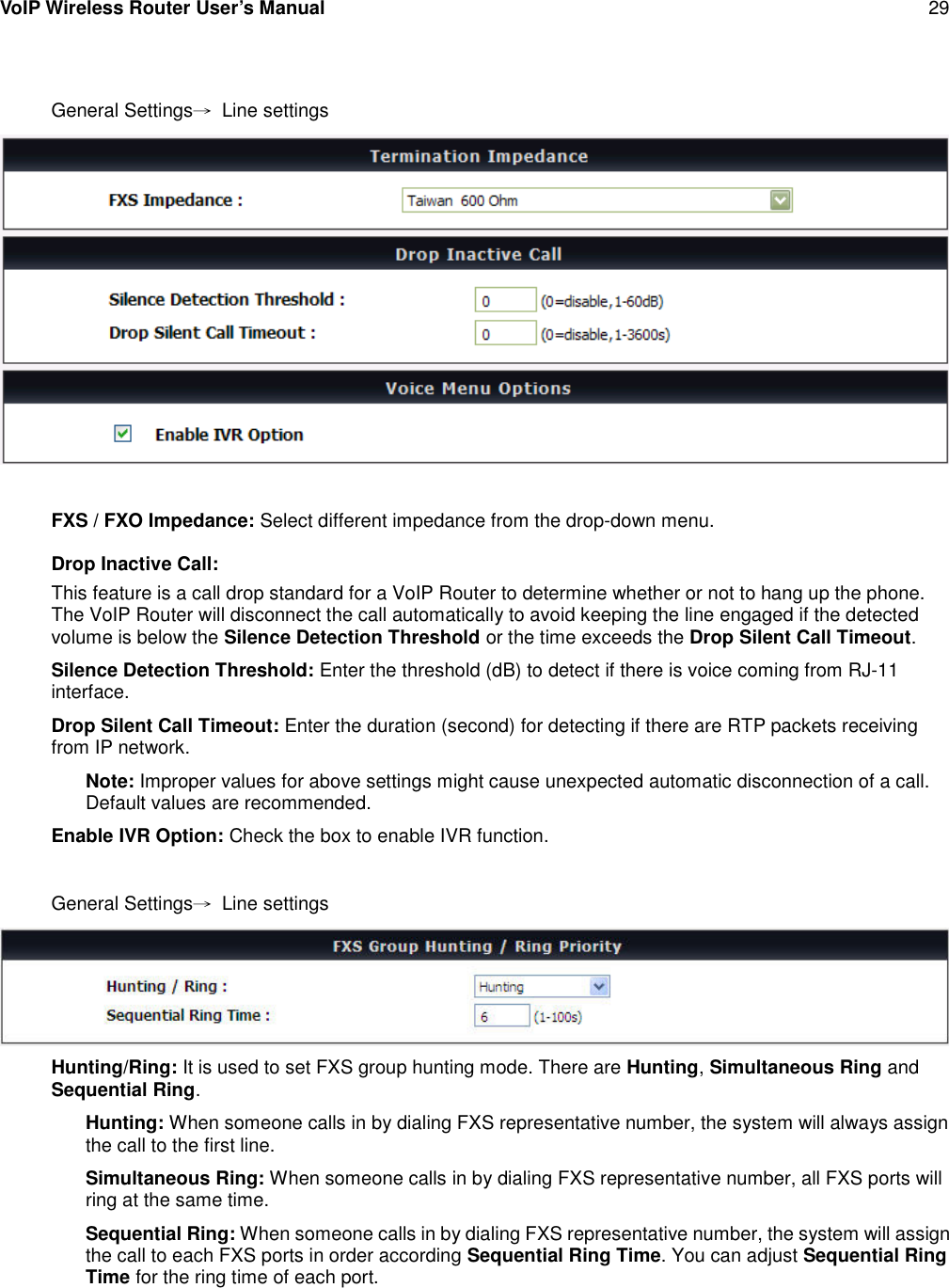 VoIP Wireless Router User’s Manual 29General Settings→Line settingsFXS / FXO Impedance: Select different impedance from the drop-down menu.Drop Inactive Call:This feature is a call drop standard for a VoIP Router to determine whether or not to hang up the phone.The VoIP Router will disconnect the call automatically to avoid keeping the line engaged if the detectedvolume is below the Silence Detection Threshold or the time exceeds the Drop Silent Call Timeout.Silence Detection Threshold: Enter the threshold (dB) to detect if there is voice coming from RJ-11interface.Drop Silent Call Timeout: Enter the duration (second) for detecting if there are RTP packets receivingfrom IP network.Note: Improper values for above settings might cause unexpected automatic disconnection of a call.Default values are recommended.Enable IVR Option: Check the box to enable IVR function.General Settings→Line settingsHunting/Ring: It is used to set FXS group hunting mode. There are Hunting,Simultaneous Ring andSequential Ring.Hunting: When someone calls in by dialing FXS representative number, the system will always assignthe call to the first line.Simultaneous Ring: When someone calls in by dialing FXS representative number, all FXS ports willring at the same time.Sequential Ring: When someone calls in by dialing FXS representative number, the system will assignthe call to each FXS ports in order according Sequential Ring Time. You can adjust Sequential RingTime for the ring time of each port.