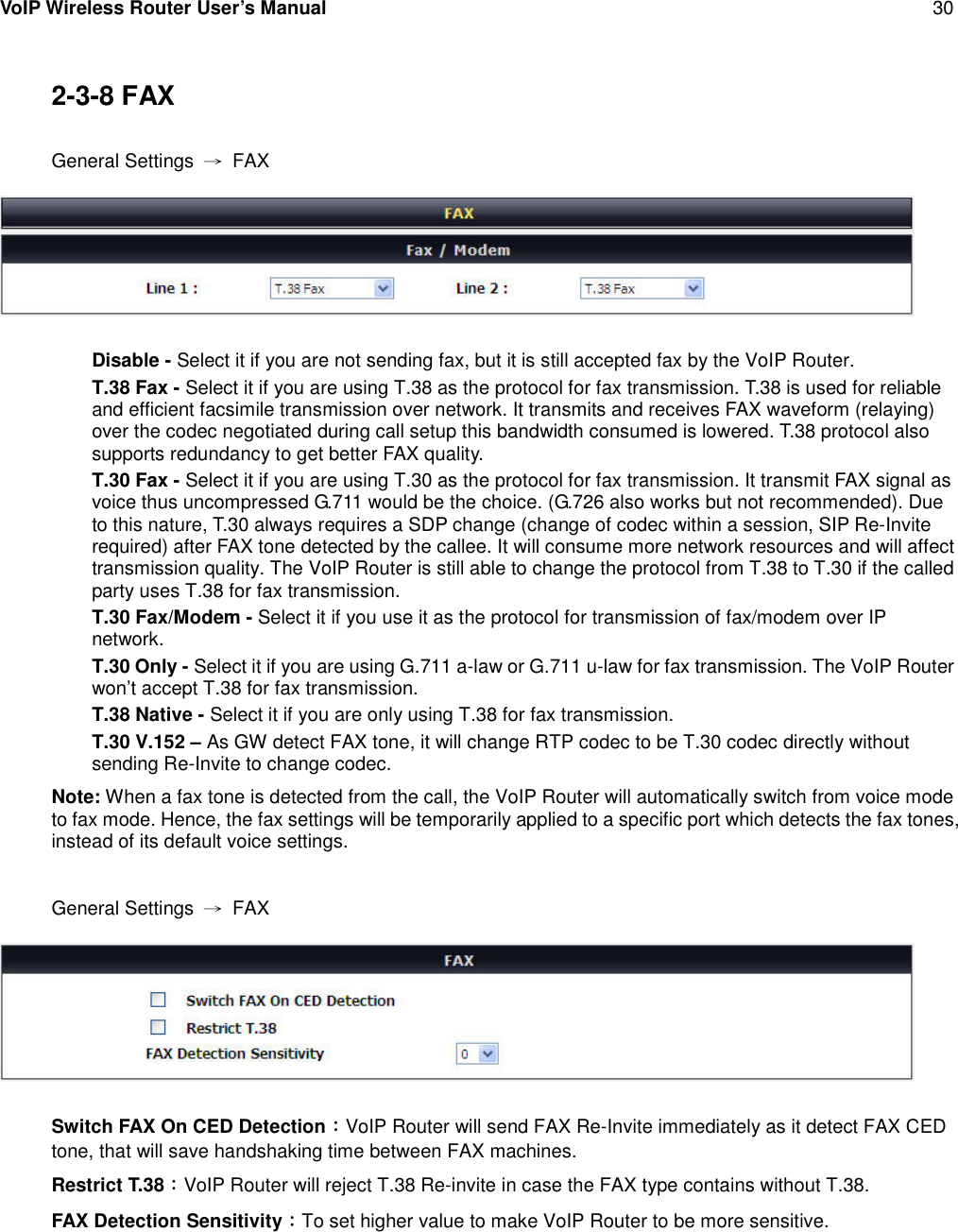 VoIP Wireless Router User’s Manual 302-3-8 FAXGeneral Settings →FAXDisable - Select it if you are not sending fax, but it is still accepted fax by the VoIP Router.T.38 Fax - Select it if you are using T.38 as the protocol for fax transmission. T.38 is used for reliableand efficient facsimile transmission over network. It transmits and receives FAX waveform (relaying)over the codec negotiated during call setup this bandwidth consumed is lowered. T.38 protocol alsosupports redundancy to get better FAX quality.T.30 Fax - Select it if you are using T.30 as the protocol for fax transmission. It transmit FAX signal asvoice thus uncompressed G.711 would be the choice. (G.726 also works but not recommended). Dueto this nature, T.30 always requires a SDP change (change of codec within a session, SIP Re-Inviterequired) after FAX tone detected by the callee. It will consume more network resources and will affecttransmission quality. The VoIP Router is still able to change the protocol from T.38 to T.30 if the calledparty uses T.38 for fax transmission.T.30 Fax/Modem - Select it if you use it as the protocol for transmission of fax/modem over IPnetwork.T.30 Only - Select it if you are using G.711 a-law or G.711 u-law for fax transmission. The VoIP Routerwon’t accept T.38 for fax transmission.T.38 Native - Select it if you are only using T.38 for fax transmission.T.30 V.152 – As GW detect FAX tone, it will change RTP codec to be T.30 codec directly withoutsending Re-Invite to change codec.Note: When a fax tone is detected from the call, the VoIP Router will automatically switch from voice modeto fax mode. Hence, the fax settings will be temporarily applied to a specific port which detects the fax tones,instead of its default voice settings.General Settings →FAXSwitch FAX On CED Detection：VoIP Router will send FAX Re-Invite immediately as it detect FAX CEDtone, that will save handshaking time between FAX machines.Restrict T.38：VoIP Router will reject T.38 Re-invite in case the FAX type contains without T.38.FAX Detection Sensitivity：To set higher value to make VoIP Router to be more sensitive.