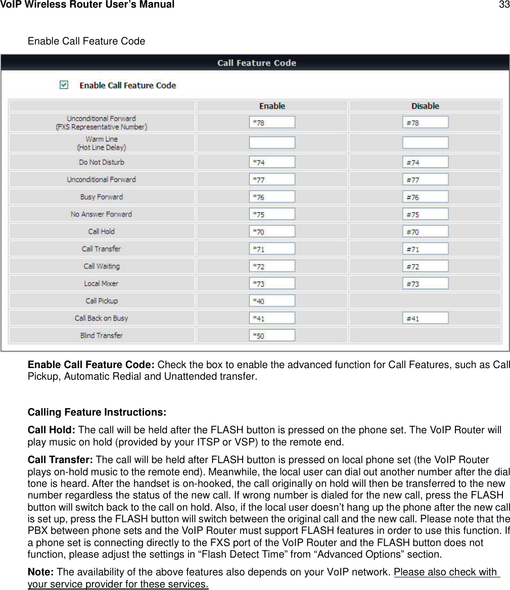 VoIP Wireless Router User’s Manual 33Enable Call Feature CodeEnable Call Feature Code: Check the box to enable the advanced function for Call Features, such as CallPickup, Automatic Redial and Unattended transfer.Calling Feature Instructions:Call Hold: The call will be held after the FLASH button is pressed on the phone set. The VoIP Router willplay music on hold (provided by your ITSP or VSP) to the remote end.Call Transfer: The call will be held after FLASH button is pressed on local phone set (the VoIP Routerplays on-hold music to the remote end). Meanwhile, the local user can dial out another number after the dialtone is heard. After the handset is on-hooked, the call originally on hold will then be transferred to the newnumber regardless the status of the new call. If wrong number is dialed for the new call, press the FLASHbutton will switch back to the call on hold. Also, if the local user doesn’t hang up the phone after the new callis set up, press the FLASH button will switch between the original call and the new call. Please note that thePBX between phone sets and the VoIP Router must support FLASH features in order to use this function. Ifa phone set is connecting directly to the FXS port of the VoIP Router and the FLASH button does notfunction, please adjust the settings in “Flash Detect Time” from “Advanced Options” section.Note: The availability of the above features also depends on your VoIP network. Please also check withyour service provider for these services.