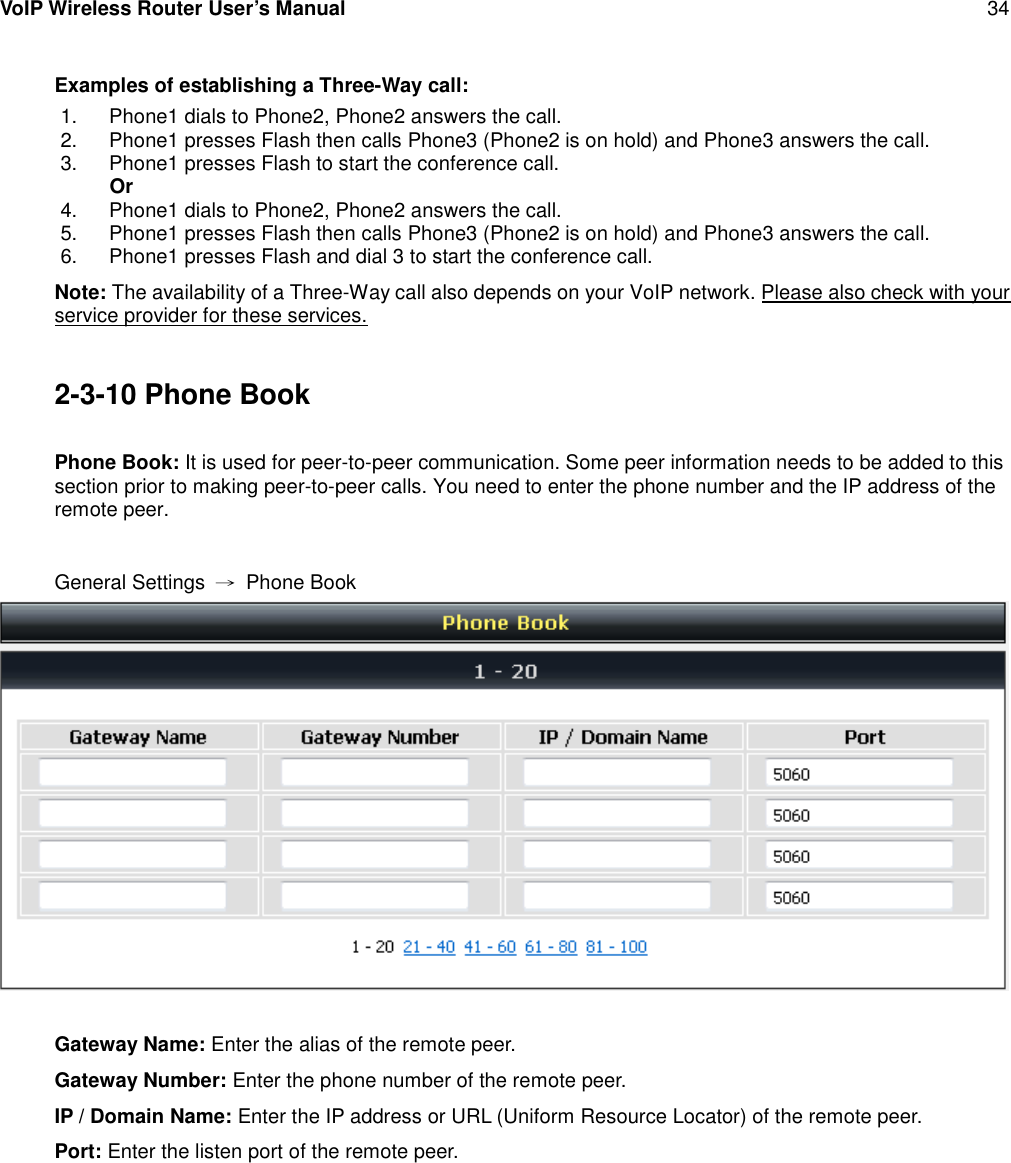 VoIP Wireless Router User’s Manual 34Examples of establishing a Three-Way call:1. Phone1 dials to Phone2, Phone2 answers the call.2. Phone1 presses Flash then calls Phone3 (Phone2 is on hold) and Phone3 answers the call.3. Phone1 presses Flash to start the conference call.Or4. Phone1 dials to Phone2, Phone2 answers the call.5. Phone1 presses Flash then calls Phone3 (Phone2 is on hold) and Phone3 answers the call.6. Phone1 presses Flash and dial 3 to start the conference call.Note: The availability of a Three-Way call also depends on your VoIP network. Please also check with yourservice provider for these services.2-3-10 Phone BookPhone Book: It is used for peer-to-peer communication. Some peer information needs to be added to thissection prior to making peer-to-peer calls. You need to enter the phone number and the IP address of theremote peer.General Settings →Phone BookGateway Name: Enter the alias of the remote peer.Gateway Number: Enter the phone number of the remote peer.IP / Domain Name: Enter the IP address or URL (Uniform Resource Locator) of the remote peer.Port: Enter the listen port of the remote peer.