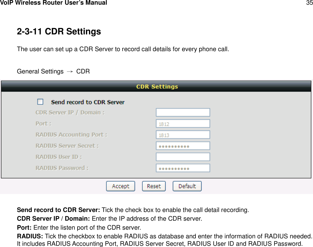 VoIP Wireless Router User’s Manual 352-3-11 CDR SettingsThe user can set up a CDR Server to record call details for every phone call.General Settings →CDRSend record to CDR Server: Tick the check box to enable the call detail recording.CDR Server IP / Domain: Enter the IP address of the CDR server.Port: Enter the listen port of the CDR server.RADIUS: Tick the checkbox to enable RADIUS as database and enter the information of RADIUS needed.It includes RADIUS Accounting Port, RADIUS Server Secret, RADIUS User ID and RADIUS Password.