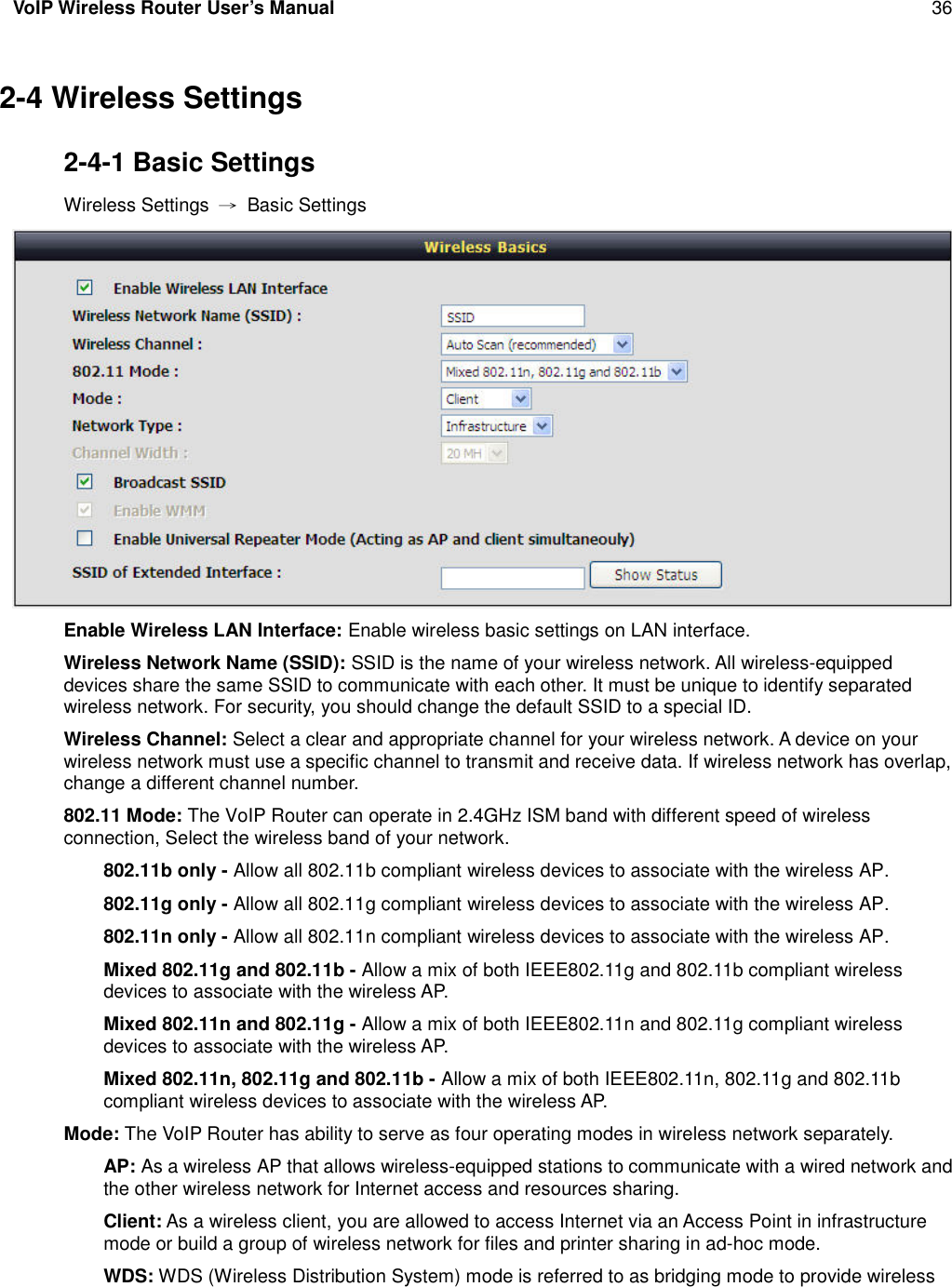 VoIP Wireless Router User’s Manual 362-4 Wireless Settings2-4-1 Basic SettingsWireless Settings →Basic SettingsEnable Wireless LAN Interface: Enable wireless basic settings on LAN interface.Wireless Network Name (SSID): SSID is the name of your wireless network. All wireless-equippeddevices share the same SSID to communicate with each other. It must be unique to identify separatedwireless network. For security, you should change the default SSID to a special ID.Wireless Channel: Select a clear and appropriate channel for your wireless network. A device on yourwireless network must use a specific channel to transmit and receive data. If wireless network has overlap,change a different channel number.802.11 Mode: The VoIP Router can operate in 2.4GHz ISM band with different speed of wirelessconnection, Select the wireless band of your network.802.11b only - Allow all 802.11b compliant wireless devices to associate with the wireless AP.802.11g only - Allow all 802.11g compliant wireless devices to associate with the wireless AP.802.11n only - Allow all 802.11n compliant wireless devices to associate with the wireless AP.Mixed 802.11g and 802.11b - Allow a mix of both IEEE802.11g and 802.11b compliant wirelessdevices to associate with the wireless AP.Mixed 802.11n and 802.11g - Allow a mix of both IEEE802.11n and 802.11g compliant wirelessdevices to associate with the wireless AP.Mixed 802.11n, 802.11g and 802.11b - Allow a mix of both IEEE802.11n, 802.11g and 802.11bcompliant wireless devices to associate with the wireless AP.Mode: The VoIP Router has ability to serve as four operating modes in wireless network separately.AP: As a wireless AP that allows wireless-equipped stations to communicate with a wired network andthe other wireless network for Internet access and resources sharing.Client: As a wireless client, you are allowed to access Internet via an Access Point in infrastructuremode or build a group of wireless network for files and printer sharing in ad-hoc mode.WDS: WDS (Wireless Distribution System) mode is referred to as bridging mode to provide wireless