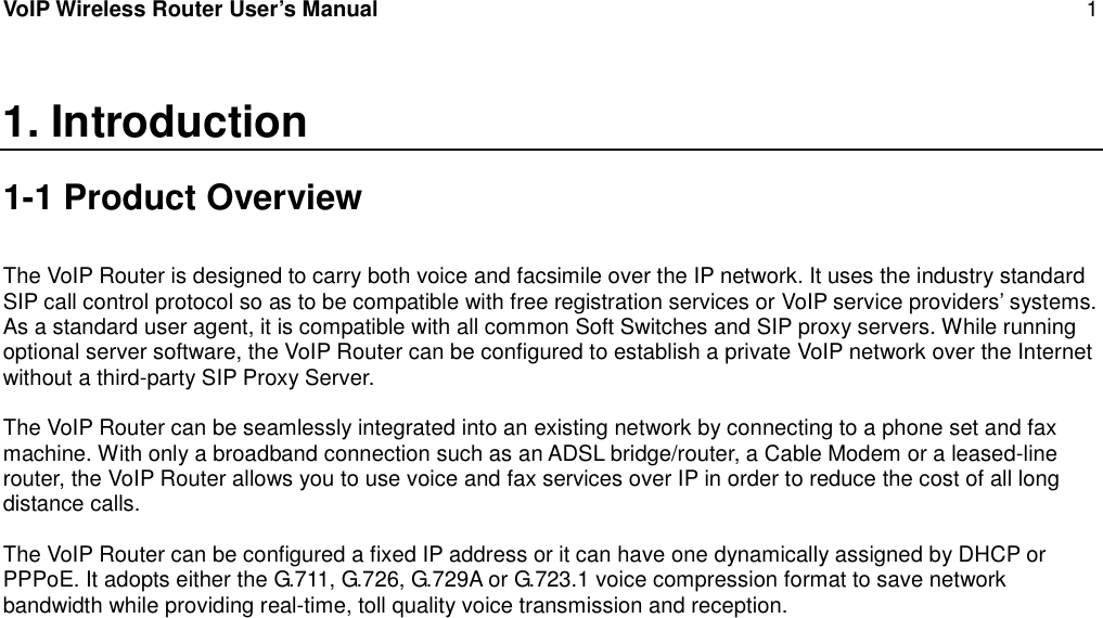 VoIP Wireless Router User’s Manual 11. Introduction1-1 Product OverviewThe VoIP Router is designed to carry both voice and facsimile over the IP network. It uses the industry standardSIP call control protocol so as to be compatible with free registration services or VoIP service providers’ systems.As a standard user agent, it is compatible with all common Soft Switches and SIP proxy servers. While runningoptional server software, the VoIP Router can be configured to establish a private VoIP network over the Internetwithout a third-party SIP Proxy Server.The VoIP Router can be seamlessly integrated into an existing network by connecting to a phone set and faxmachine. With only a broadband connection such as an ADSL bridge/router, a Cable Modem or a leased-linerouter, the VoIP Router allows you to use voice and fax services over IP in order to reduce the cost of all longdistance calls.The VoIP Router can be configured a fixed IP address or it can have one dynamically assigned by DHCP orPPPoE. It adopts either the G.711, G.726, G.729A or G.723.1 voice compression format to save networkbandwidth while providing real-time, toll quality voice transmission and reception.