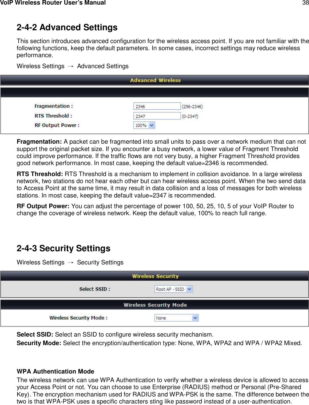 VoIP Wireless Router User’s Manual 382-4-2 Advanced SettingsThis section introduces advanced configuration for the wireless access point. If you are not familiar with thefollowing functions, keep the default parameters. In some cases, incorrect settings may reduce wirelessperformance.Wireless Settings →Advanced SettingsFragmentation: A packet can be fragmented into small units to pass over a network medium that can notsupport the original packet size. If you encounter a busy network, a lower value of Fragment Thresholdcould improve performance. If the traffic flows are not very busy, a higher Fragment Threshold providesgood network performance. In most case, keeping the default value=2346 is recommended.RTS Threshold: RTS Threshold is a mechanism to implement in collision avoidance. In a large wirelessnetwork, two stations do not hear each other but can hear wireless access point. When the two send datato Access Point at the same time, it may result in data collision and a loss of messages for both wirelessstations. In most case, keeping the default value=2347 is recommended.RF Output Power: You can adjust the percentage of power 100, 50, 25, 10, 5 of your VoIP Router tochange the coverage of wireless network. Keep the default value, 100% to reach full range.2-4-3 Security SettingsWireless Settings →Security SettingsSelect SSID: Select an SSID to configure wireless security mechanism.Security Mode: Select the encryption/authentication type: None, WPA, WPA2 and WPA / WPA2 Mixed.WPA Authentication ModeThe wireless network can use WPA Authentication to verify whether a wireless device is allowed to accessyour Access Point or not. You can choose to use Enterprise (RADIUS) method or Personal (Pre-SharedKey). The encryption mechanism used for RADIUS and WPA-PSK is the same. The difference between thetwo is that WPA-PSK uses a specific characters sting like password instead of a user-authentication.