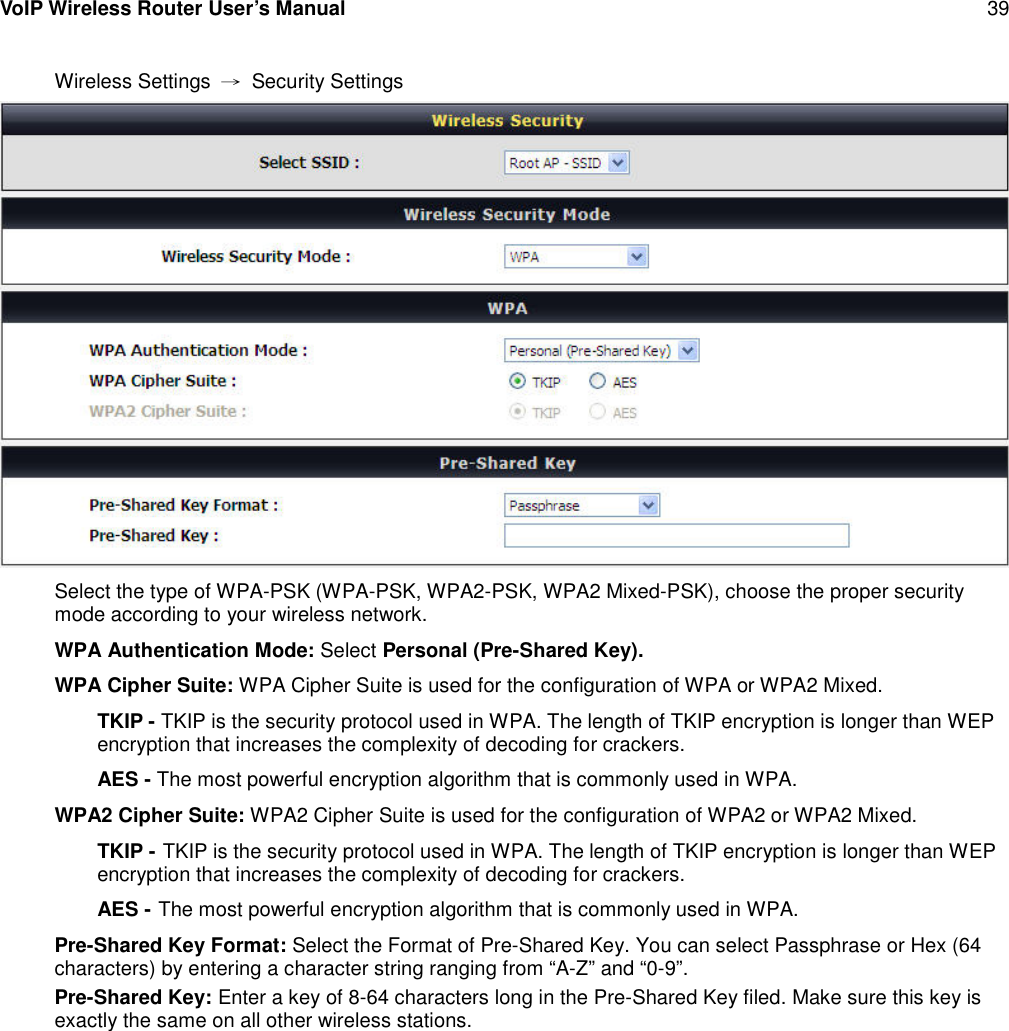 VoIP Wireless Router User’s Manual 39Wireless Settings →Security SettingsSelect the type of WPA-PSK (WPA-PSK, WPA2-PSK, WPA2 Mixed-PSK), choose the proper securitymode according to your wireless network.WPA Authentication Mode: Select Personal (Pre-Shared Key).WPA Cipher Suite: WPA Cipher Suite is used for the configuration of WPA or WPA2 Mixed.TKIP - TKIP is the security protocol used in WPA. The length of TKIP encryption is longer than WEPencryption that increases the complexity of decoding for crackers.AES - The most powerful encryption algorithm that is commonly used in WPA.WPA2 Cipher Suite: WPA2 Cipher Suite is used for the configuration of WPA2 or WPA2 Mixed.TKIP - TKIP is the security protocol used in WPA. The length of TKIP encryption is longer than WEPencryption that increases the complexity of decoding for crackers.AES - The most powerful encryption algorithm that is commonly used in WPA.Pre-Shared Key Format: Select the Format of Pre-Shared Key. You can select Passphrase or Hex (64characters) by entering a character string ranging from “A-Z” and “0-9”.Pre-Shared Key: Enter a key of 8-64 characters long in the Pre-Shared Key filed. Make sure this key isexactly the same on all other wireless stations.