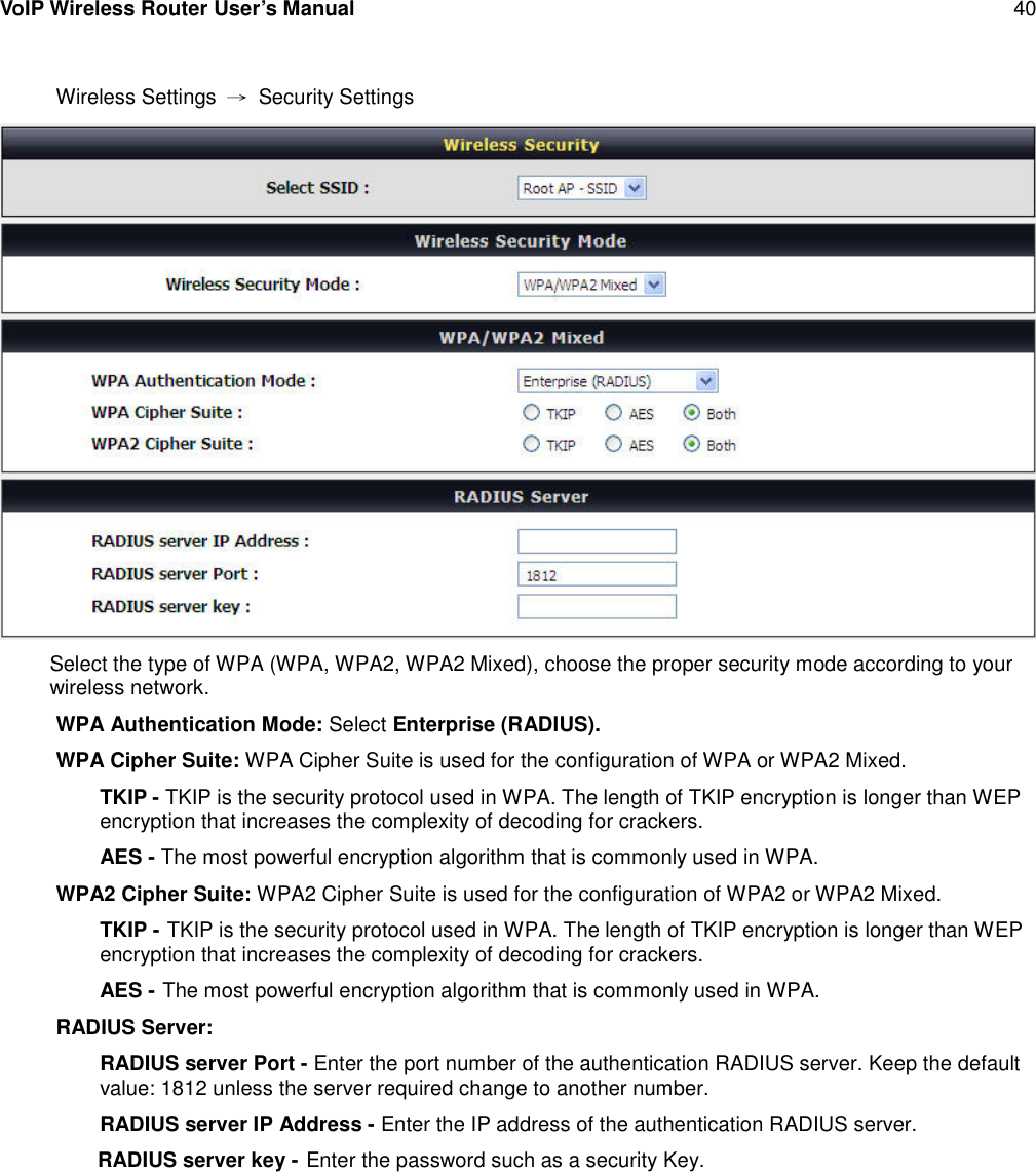 VoIP Wireless Router User’s Manual 40Wireless Settings →Security SettingsSelect the type of WPA (WPA, WPA2, WPA2 Mixed), choose the proper security mode according to yourwireless network.WPA Authentication Mode: Select Enterprise (RADIUS).WPA Cipher Suite: WPA Cipher Suite is used for the configuration of WPA or WPA2 Mixed.TKIP - TKIP is the security protocol used in WPA. The length of TKIP encryption is longer than WEPencryption that increases the complexity of decoding for crackers.AES - The most powerful encryption algorithm that is commonly used in WPA.WPA2 Cipher Suite: WPA2 Cipher Suite is used for the configuration of WPA2 or WPA2 Mixed.TKIP - TKIP is the security protocol used in WPA. The length of TKIP encryption is longer than WEPencryption that increases the complexity of decoding for crackers.AES - The most powerful encryption algorithm that is commonly used in WPA.RADIUS Server:RADIUS server Port - Enter the port number of the authentication RADIUS server. Keep the defaultvalue: 1812 unless the server required change to another number.RADIUS server IP Address - Enter the IP address of the authentication RADIUS server.RADIUS server key - Enter the password such as a security Key.