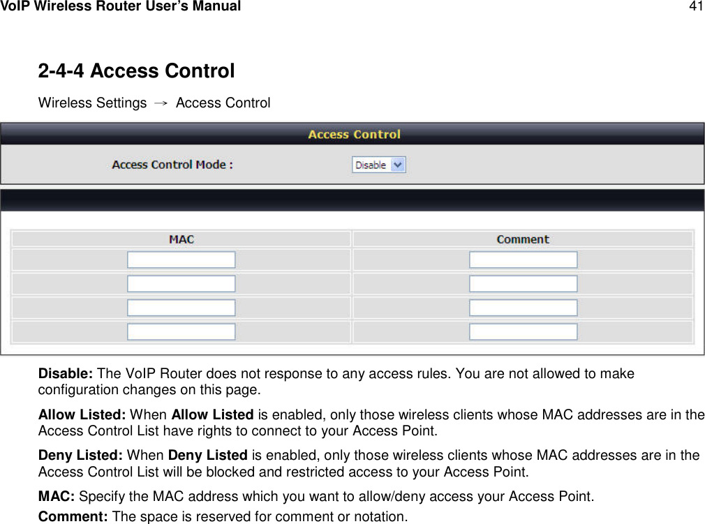 VoIP Wireless Router User’s Manual 412-4-4 Access ControlWireless Settings →Access ControlDisable: The VoIP Router does not response to any access rules. You are not allowed to makeconfiguration changes on this page.Allow Listed: When Allow Listed is enabled, only those wireless clients whose MAC addresses are in theAccess Control List have rights to connect to your Access Point.Deny Listed: When Deny Listed is enabled, only those wireless clients whose MAC addresses are in theAccess Control List will be blocked and restricted access to your Access Point.MAC: Specify the MAC address which you want to allow/deny access your Access Point.Comment: The space is reserved for comment or notation.