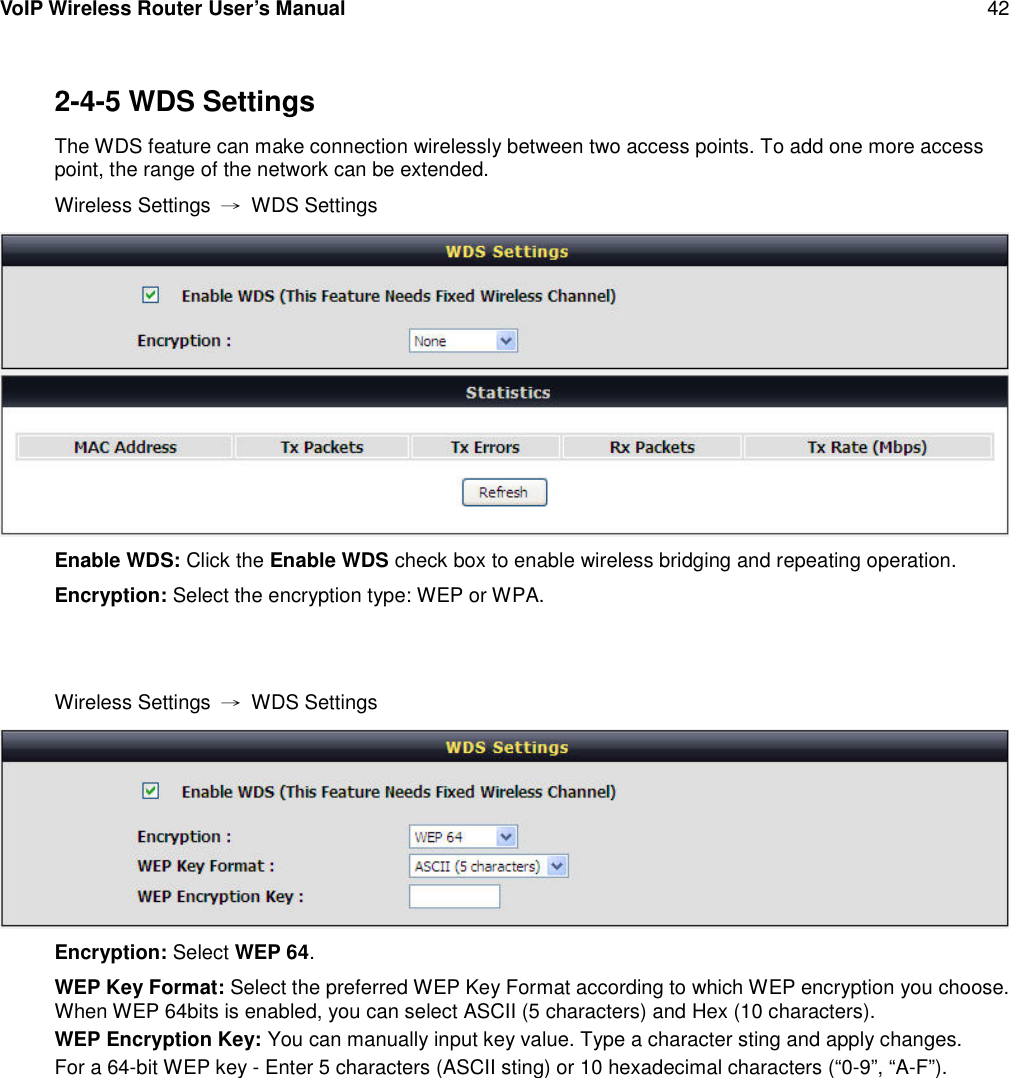 VoIP Wireless Router User’s Manual 422-4-5 WDS SettingsThe WDS feature can make connection wirelessly between two access points. To add one more accesspoint, the range of the network can be extended.Wireless Settings →WDS SettingsEnable WDS: Click the Enable WDS check box to enable wireless bridging and repeating operation.Encryption: Select the encryption type: WEP or WPA.Wireless Settings →WDS SettingsEncryption: Select WEP 64.WEP Key Format: Select the preferred WEP Key Format according to which WEP encryption you choose.When WEP 64bits is enabled, you can select ASCII (5 characters) and Hex (10 characters).WEP Encryption Key: You can manually input key value. Type a character sting and apply changes.For a 64-bit WEP key - Enter 5 characters (ASCII sting) or 10 hexadecimal characters (“0-9”, “A-F”).