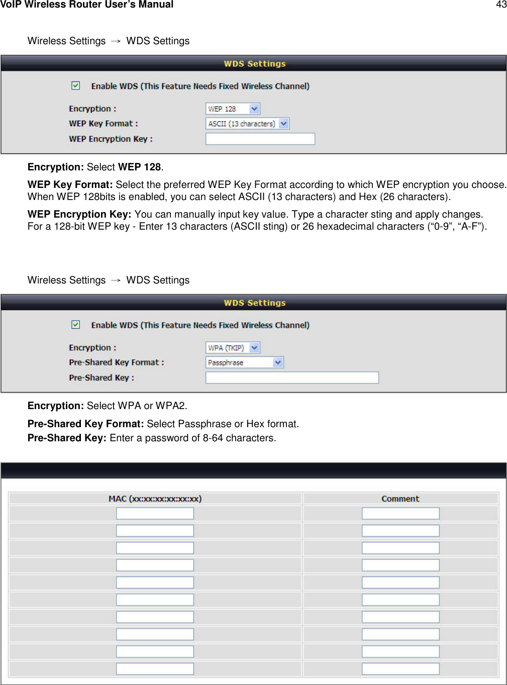 VoIP Wireless Router User’s Manual 43Wireless Settings →WDS SettingsEncryption: Select WEP 128.WEP Key Format: Select the preferred WEP Key Format according to which WEP encryption you choose.When WEP 128bits is enabled, you can select ASCII (13 characters) and Hex (26 characters).WEP Encryption Key: You can manually input key value. Type a character sting and apply changes.For a 128-bit WEP key - Enter 13 characters (ASCII sting) or 26 hexadecimal characters (“0-9”, “A-F”).Wireless Settings →WDS SettingsEncryption: Select WPA or WPA2.Pre-Shared Key Format: Select Passphrase or Hex format.Pre-Shared Key: Enter a password of 8-64 characters.