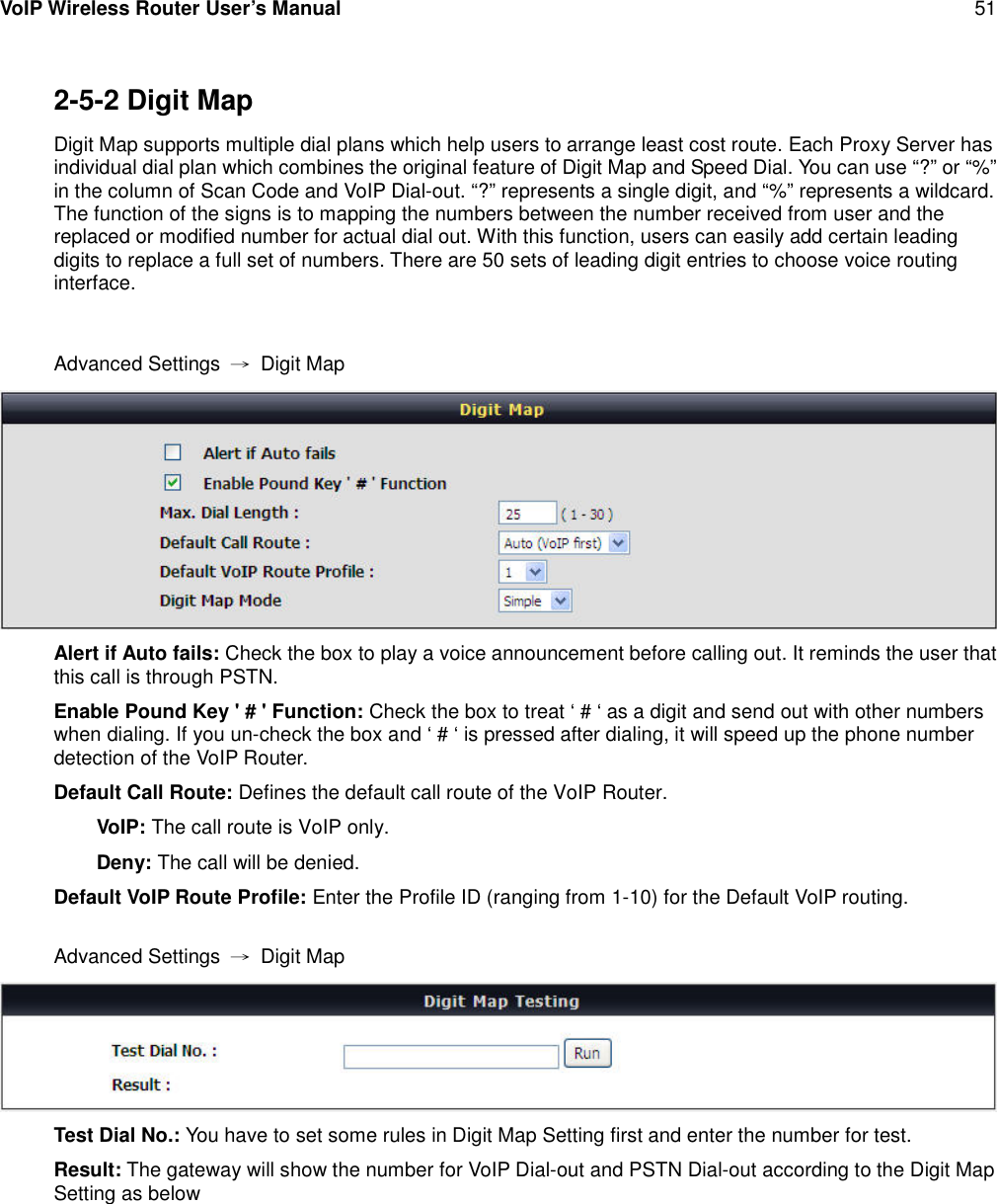 VoIP Wireless Router User’s Manual 512-5-2 Digit MapDigit Map supports multiple dial plans which help users to arrange least cost route. Each Proxy Server hasindividual dial plan which combines the original feature of Digit Map and Speed Dial. You can use “?” or “%”in the column of Scan Code and VoIP Dial-out. “?” represents a single digit, and “%” represents a wildcard.The function of the signs is to mapping the numbers between the number received from user and thereplaced or modified number for actual dial out. With this function, users can easily add certain leadingdigits to replace a full set of numbers. There are 50 sets of leading digit entries to choose voice routinginterface.Advanced Settings →Digit MapAlert if Auto fails: Check the box to play a voice announcement before calling out. It reminds the user thatthis call is through PSTN.Enable Pound Key &apos; # &apos; Function: Check the box to treat ‘ # ‘ as a digit and send out with other numberswhen dialing. If you un-check the box and ‘ # ‘ is pressed after dialing, it will speed up the phone numberdetection of the VoIP Router.Default Call Route: Defines the default call route of the VoIP Router.VoIP: The call route is VoIP only.Deny: The call will be denied.Default VoIP Route Profile: Enter the Profile ID (ranging from 1-10) for the Default VoIP routing.Advanced Settings →Digit MapTest Dial No.: You have to set some rules in Digit Map Setting first and enter the number for test.Result: The gateway will show the number for VoIP Dial-out and PSTN Dial-out according to the Digit MapSetting as below