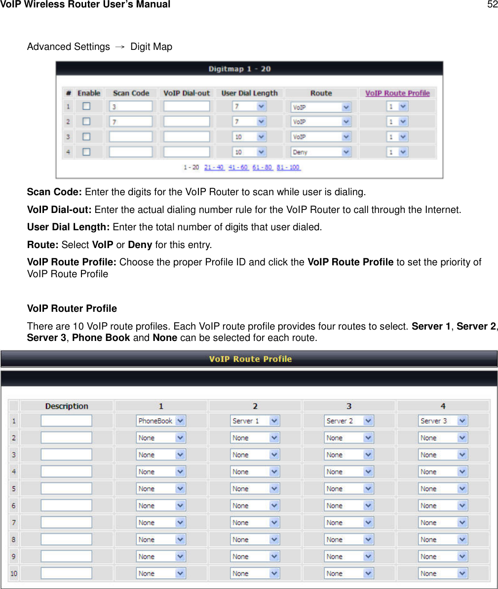 VoIP Wireless Router User’s Manual 52Advanced Settings →Digit MapScan Code: Enter the digits for the VoIP Router to scan while user is dialing.VoIP Dial-out: Enter the actual dialing number rule for the VoIP Router to call through the Internet.User Dial Length: Enter the total number of digits that user dialed.Route: Select VoIP or Deny for this entry.VoIP Route Profile: Choose the proper Profile ID and click the VoIP Route Profile to set the priority ofVoIP Route ProfileVoIP Router ProfileThere are 10 VoIP route profiles. Each VoIP route profile provides four routes to select. Server 1,Server 2,Server 3,Phone Book and None can be selected for each route.