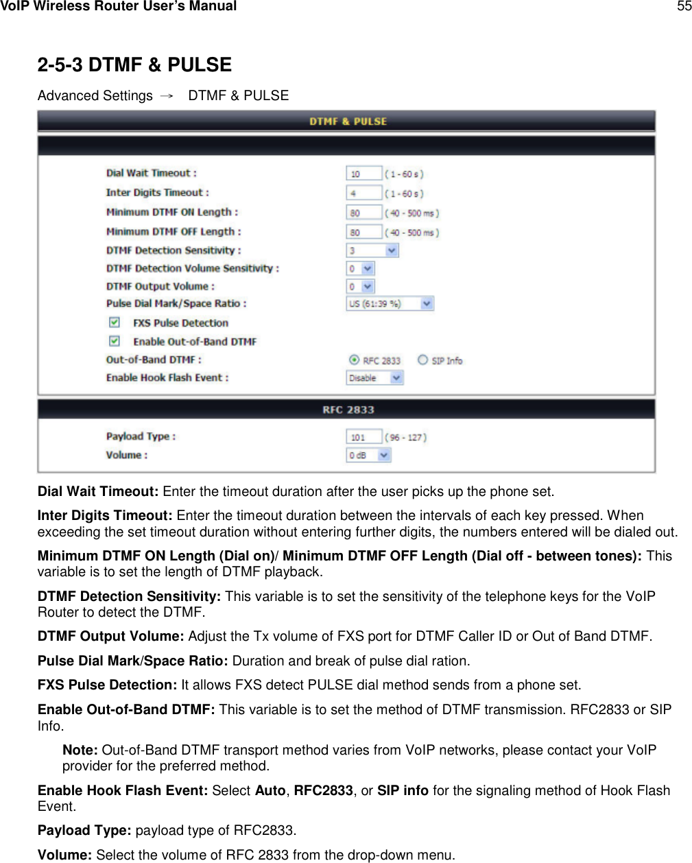 VoIP Wireless Router User’s Manual 552-5-3 DTMF &amp; PULSEAdvanced Settings →DTMF &amp; PULSEDial Wait Timeout: Enter the timeout duration after the user picks up the phone set.Inter Digits Timeout: Enter the timeout duration between the intervals of each key pressed. Whenexceeding the set timeout duration without entering further digits, the numbers entered will be dialed out.Minimum DTMF ON Length (Dial on)/ Minimum DTMF OFF Length (Dial off - between tones): Thisvariable is to set the length of DTMF playback.DTMF Detection Sensitivity: This variable is to set the sensitivity of the telephone keys for the VoIPRouter to detect the DTMF.DTMF Output Volume: Adjust the Tx volume of FXS port for DTMF Caller ID or Out of Band DTMF.Pulse Dial Mark/Space Ratio: Duration and break of pulse dial ration.FXS Pulse Detection: It allows FXS detect PULSE dial method sends from a phone set.Enable Out-of-Band DTMF: This variable is to set the method of DTMF transmission. RFC2833 or SIPInfo.Note: Out-of-Band DTMF transport method varies from VoIP networks, please contact your VoIPprovider for the preferred method.Enable Hook Flash Event: Select Auto,RFC2833, or SIP info for the signaling method of Hook FlashEvent.Payload Type: payload type of RFC2833.Volume: Select the volume of RFC 2833 from the drop-down menu.