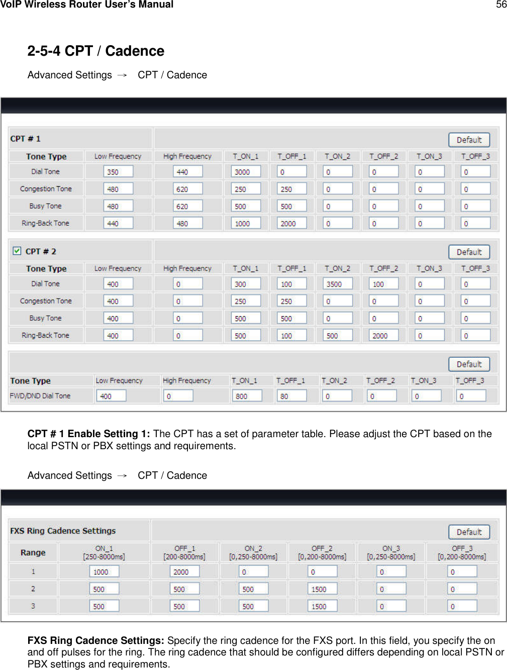 VoIP Wireless Router User’s Manual 562-5-4 CPT / CadenceAdvanced Settings →CPT / CadenceCPT # 1 Enable Setting 1: The CPT has a set of parameter table. Please adjust the CPT based on thelocal PSTN or PBX settings and requirements.Advanced Settings →CPT / CadenceFXS Ring Cadence Settings: Specify the ring cadence for the FXS port. In this field, you specify the onand off pulses for the ring. The ring cadence that should be configured differs depending on local PSTN orPBX settings and requirements.