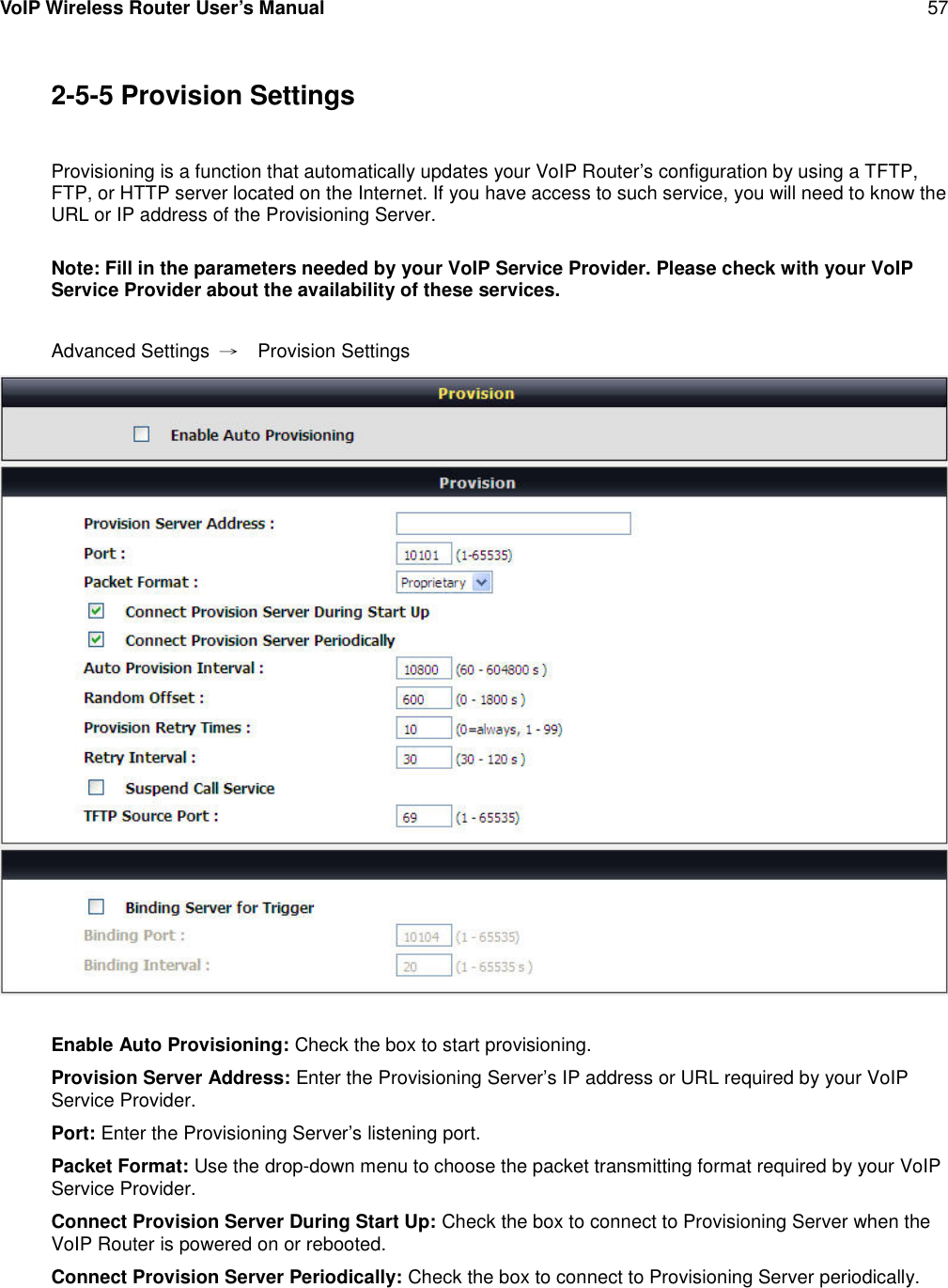 VoIP Wireless Router User’s Manual 572-5-5 Provision SettingsProvisioning is a function that automatically updates your VoIP Router’s configuration by using a TFTP,FTP, or HTTP server located on the Internet. If you have access to such service, you will need to know theURL or IP address of the Provisioning Server.Note: Fill in the parameters needed by your VoIP Service Provider. Please check with your VoIPService Provider about the availability of these services.Advanced Settings →Provision SettingsEnable Auto Provisioning: Check the box to start provisioning.Provision Server Address: Enter the Provisioning Server’s IP address or URL required by your VoIPService Provider.Port: Enter the Provisioning Server’s listening port.Packet Format: Use the drop-down menu to choose the packet transmitting format required by your VoIPService Provider.Connect Provision Server During Start Up: Check the box to connect to Provisioning Server when theVoIP Router is powered on or rebooted.Connect Provision Server Periodically: Check the box to connect to Provisioning Server periodically.