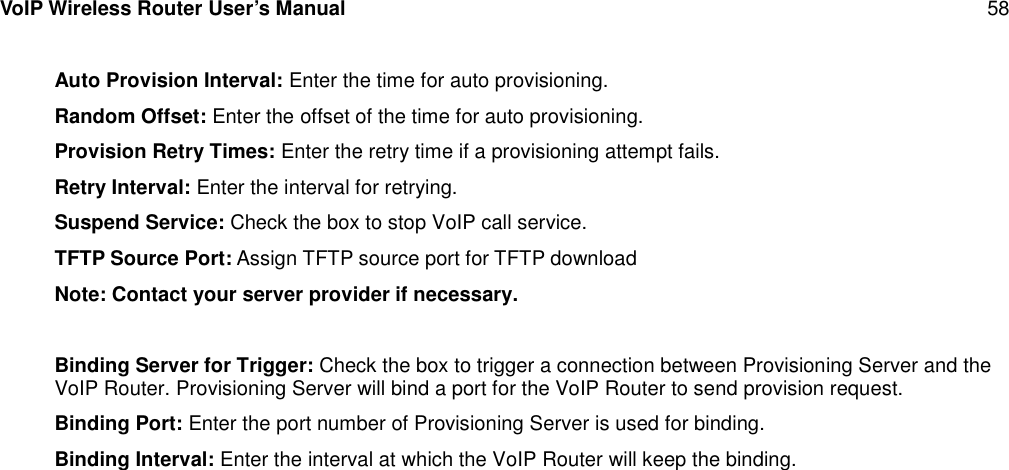 VoIP Wireless Router User’s Manual 58Auto Provision Interval: Enter the time for auto provisioning.Random Offset: Enter the offset of the time for auto provisioning.Provision Retry Times: Enter the retry time if a provisioning attempt fails.Retry Interval: Enter the interval for retrying.Suspend Service: Check the box to stop VoIP call service.TFTP Source Port: Assign TFTP source port for TFTP downloadNote: Contact your server provider if necessary.Binding Server for Trigger: Check the box to trigger a connection between Provisioning Server and theVoIP Router. Provisioning Server will bind a port for the VoIP Router to send provision request.Binding Port: Enter the port number of Provisioning Server is used for binding.Binding Interval: Enter the interval at which the VoIP Router will keep the binding.