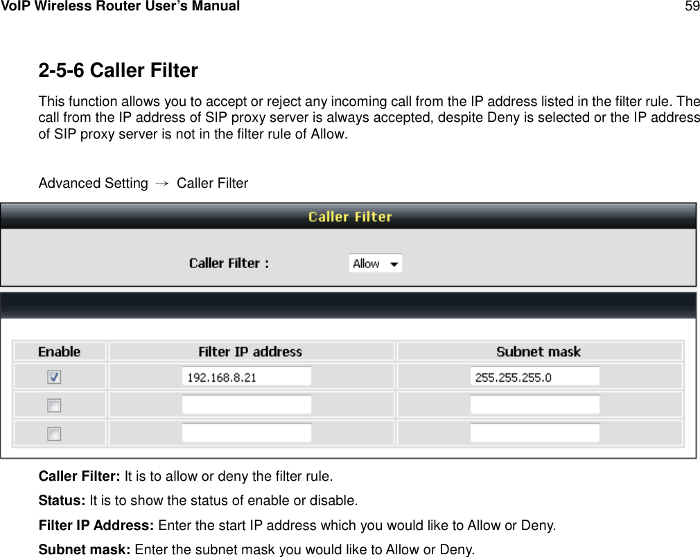 VoIP Wireless Router User’s Manual 592-5-6 Caller FilterThis function allows you to accept or reject any incoming call from the IP address listed in the filter rule. Thecall from the IP address of SIP proxy server is always accepted, despite Deny is selected or the IP addressof SIP proxy server is not in the filter rule of Allow.Advanced Setting →Caller FilterCaller Filter: It is to allow or deny the filter rule.Status: It is to show the status of enable or disable.Filter IP Address: Enter the start IP address which you would like to Allow or Deny.Subnet mask: Enter the subnet mask you would like to Allow or Deny.