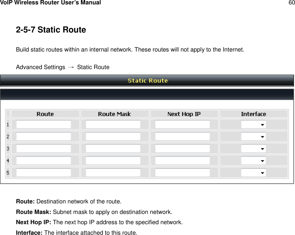 VoIP Wireless Router User’s Manual 602-5-7 Static RouteBuild static routes within an internal network. These routes will not apply to the Internet.Advanced Settings →Static RouteRoute: Destination network of the route.Route Mask: Subnet mask to apply on destination network.Next Hop IP: The next hop IP address to the specified network.Interface: The interface attached to this route.