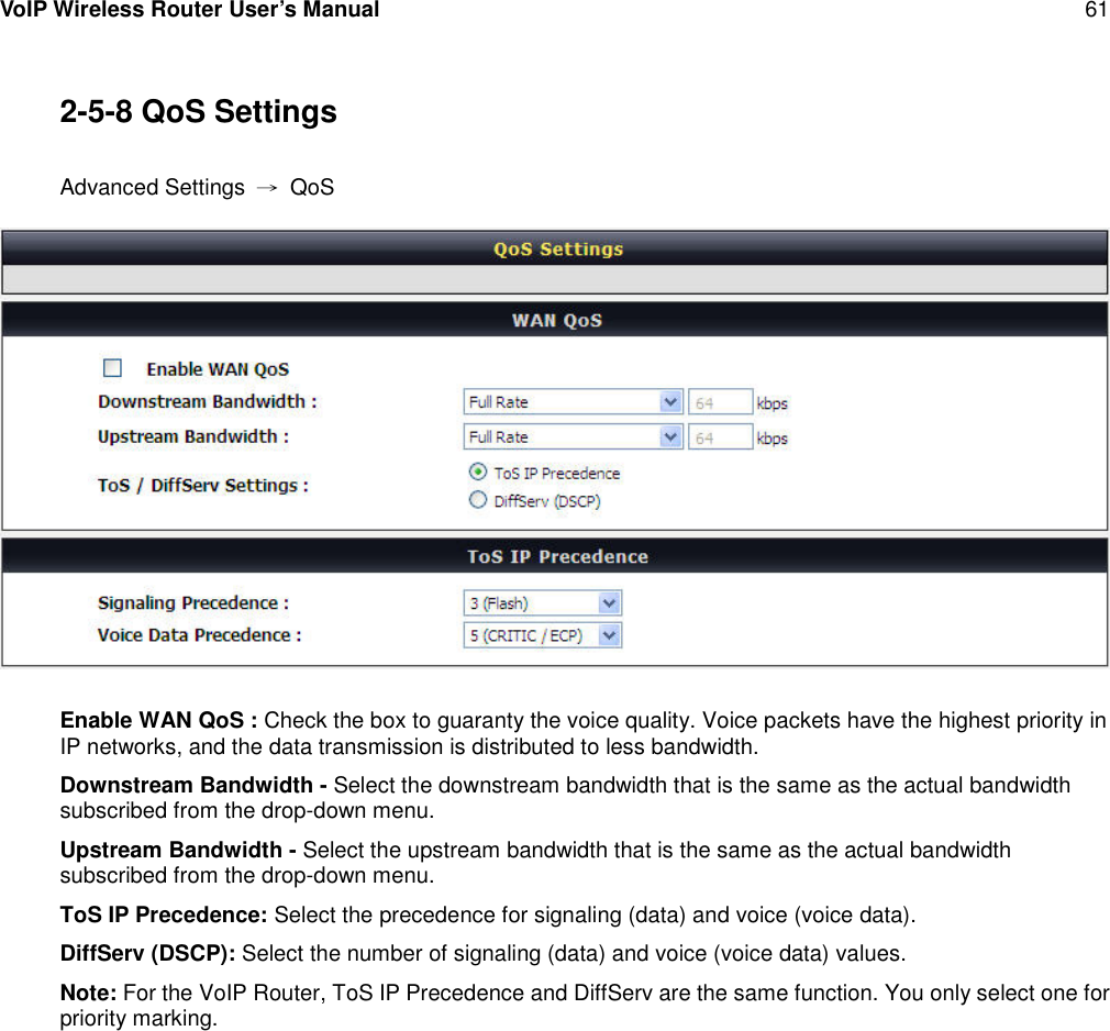 VoIP Wireless Router User’s Manual 612-5-8 QoS SettingsAdvanced Settings →QoSEnable WAN QoS : Check the box to guaranty the voice quality. Voice packets have the highest priority inIP networks, and the data transmission is distributed to less bandwidth.Downstream Bandwidth - Select the downstream bandwidth that is the same as the actual bandwidthsubscribed from the drop-down menu.Upstream Bandwidth - Select the upstream bandwidth that is the same as the actual bandwidthsubscribed from the drop-down menu.ToS IP Precedence: Select the precedence for signaling (data) and voice (voice data).DiffServ (DSCP): Select the number of signaling (data) and voice (voice data) values.Note: For the VoIP Router, ToS IP Precedence and DiffServ are the same function. You only select one forpriority marking.