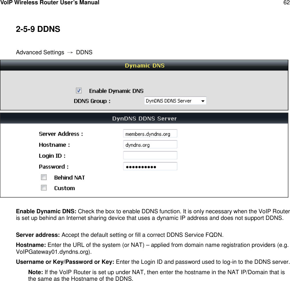 VoIP Wireless Router User’s Manual 622-5-9 DDNSAdvanced Settings →DDNSEnable Dynamic DNS: Check the box to enable DDNS function. It is only necessary when the VoIP Routeris set up behind an Internet sharing device that uses a dynamic IP address and does not support DDNS.Server address: Accept the default setting or fill a correct DDNS Service FQDN.Hostname: Enter the URL of the system (or NAT) – applied from domain name registration providers (e.g.VoIPGateway01.dyndns.org).Username or Key/Password or Key: Enter the Login ID and password used to log-in to the DDNS server.Note: If the VoIP Router is set up under NAT, then enter the hostname in the NAT IP/Domain that isthe same as the Hostname of the DDNS.