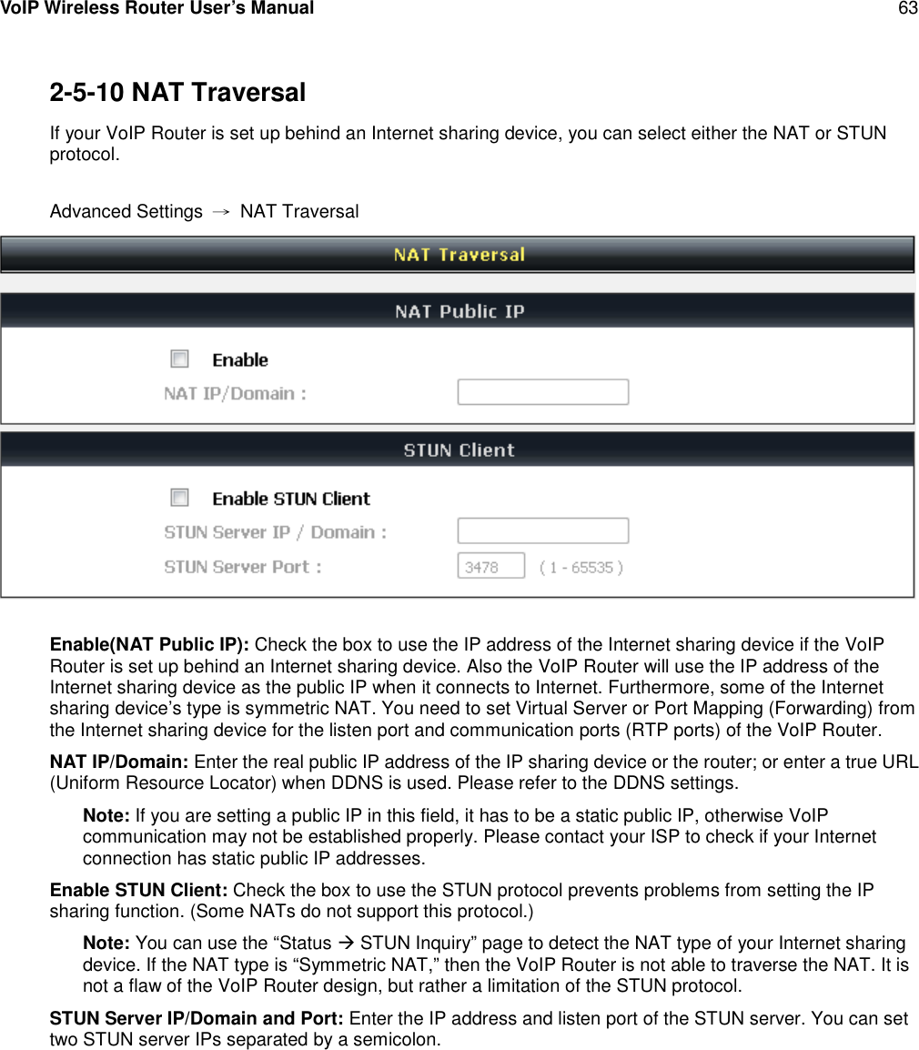 VoIP Wireless Router User’s Manual 632-5-10 NAT TraversalIf your VoIP Router is set up behind an Internet sharing device, you can select either the NAT or STUNprotocol.Advanced Settings →NAT TraversalEnable(NAT Public IP): Check the box to use the IP address of the Internet sharing device if the VoIPRouter is set up behind an Internet sharing device. Also the VoIP Router will use the IP address of theInternet sharing device as the public IP when it connects to Internet. Furthermore, some of the Internetsharing device’s type is symmetric NAT. You need to set Virtual Server or Port Mapping (Forwarding) fromthe Internet sharing device for the listen port and communication ports (RTP ports) of the VoIP Router.NAT IP/Domain: Enter the real public IP address of the IP sharing device or the router; or enter a true URL(Uniform Resource Locator) when DDNS is used. Please refer to the DDNS settings.Note: If you are setting a public IP in this field, it has to be a static public IP, otherwise VoIPcommunication may not be established properly. Please contact your ISP to check if your Internetconnection has static public IP addresses.Enable STUN Client: Check the box to use the STUN protocol prevents problems from setting the IPsharing function. (Some NATs do not support this protocol.)Note: You can use the “Status STUN Inquiry” page to detect the NAT type of your Internet sharingdevice. If the NAT type is “Symmetric NAT,” then the VoIP Router is not able to traverse the NAT. It isnot a flaw of the VoIP Router design, but rather a limitation of the STUN protocol.STUN Server IP/Domain and Port: Enter the IP address and listen port of the STUN server. You can settwo STUN server IPs separated by a semicolon.