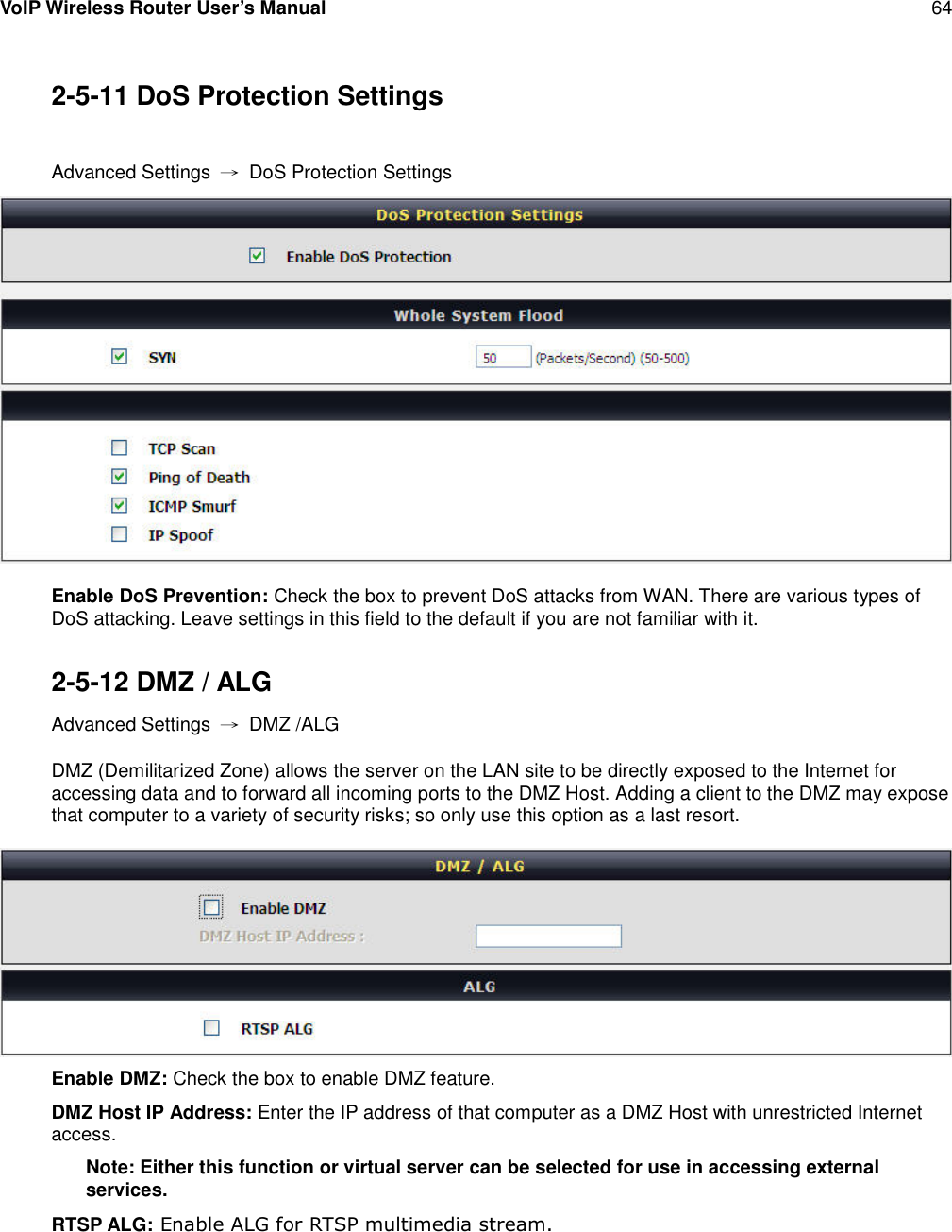 VoIP Wireless Router User’s Manual 642-5-11 DoS Protection SettingsAdvanced Settings →DoS Protection SettingsEnable DoS Prevention: Check the box to prevent DoS attacks from WAN. There are various types ofDoS attacking. Leave settings in this field to the default if you are not familiar with it.2-5-12 DMZ / ALGAdvanced Settings →DMZ /ALGDMZ (Demilitarized Zone) allows the server on the LAN site to be directly exposed to the Internet foraccessing data and to forward all incoming ports to the DMZ Host. Adding a client to the DMZ may exposethat computer to a variety of security risks; so only use this option as a last resort.Enable DMZ: Check the box to enable DMZ feature.DMZ Host IP Address: Enter the IP address of that computer as a DMZ Host with unrestricted Internetaccess.Note: Either this function or virtual server can be selected for use in accessing externalservices.RTSP ALG: Enable ALG for RTSP multimedia stream.