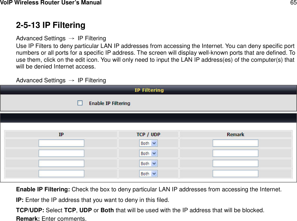 VoIP Wireless Router User’s Manual 652-5-13 IP FilteringAdvanced Settings →IP FilteringUse IP Filters to deny particular LAN IP addresses from accessing the Internet. You can deny specific portnumbers or all ports for a specific IP address. The screen will display well-known ports that are defined. Touse them, click on the edit icon. You will only need to input the LAN IP address(es) of the computer(s) thatwill be denied Internet access.Advanced Settings →IP FilteringEnable IP Filtering: Check the box to deny particular LAN IP addresses from accessing the Internet.IP: Enter the IP address that you want to deny in this filed.TCP/UDP: Select TCP,UDP or Both that will be used with the IP address that will be blocked.Remark: Enter comments.