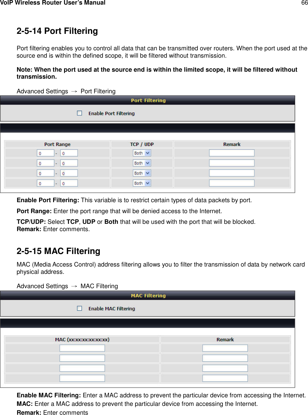 VoIP Wireless Router User’s Manual 662-5-14 Port FilteringPort filtering enables you to control all data that can be transmitted over routers. When the port used at thesource end is within the defined scope, it will be filtered without transmission.Note: When the port used at the source end is within the limited scope, it will be filtered withouttransmission.Advanced Settings →Port FilteringEnable Port Filtering: This variable is to restrict certain types of data packets by port.Port Range: Enter the port range that will be denied access to the Internet.TCP/UDP: Select TCP,UDP or Both that will be used with the port that will be blocked.Remark: Enter comments.2-5-15 MAC FilteringMAC (Media Access Control) address filtering allows you to filter the transmission of data by network cardphysical address.Advanced Settings →MAC FilteringEnable MAC Filtering: Enter a MAC address to prevent the particular device from accessing the Internet.MAC: Enter a MAC address to prevent the particular device from accessing the Internet.Remark: Enter comments