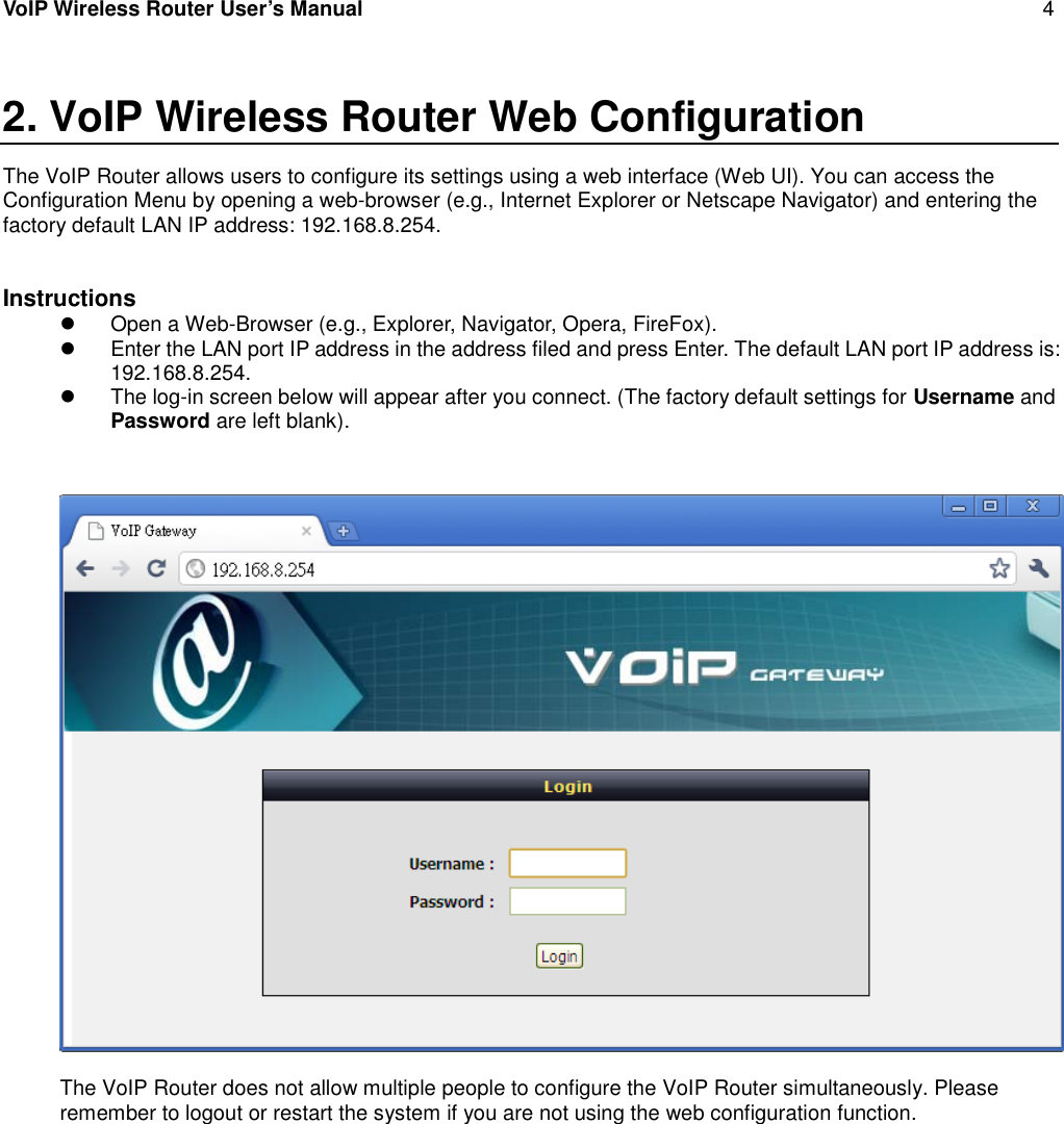 VoIP Wireless Router User’s Manual 42. VoIP Wireless Router Web ConfigurationThe VoIP Router allows users to configure its settings using a web interface (Web UI). You can access theConfiguration Menu by opening a web-browser (e.g., Internet Explorer or Netscape Navigator) and entering thefactory default LAN IP address: 192.168.8.254.InstructionsOpen a Web-Browser (e.g., Explorer, Navigator, Opera, FireFox).Enter the LAN port IP address in the address filed and press Enter. The default LAN port IP address is:192.168.8.254.The log-in screen below will appear after you connect. (The factory default settings for Username andPassword are left blank).The VoIP Router does not allow multiple people to configure the VoIP Router simultaneously. Pleaseremember to logout or restart the system if you are not using the web configuration function.