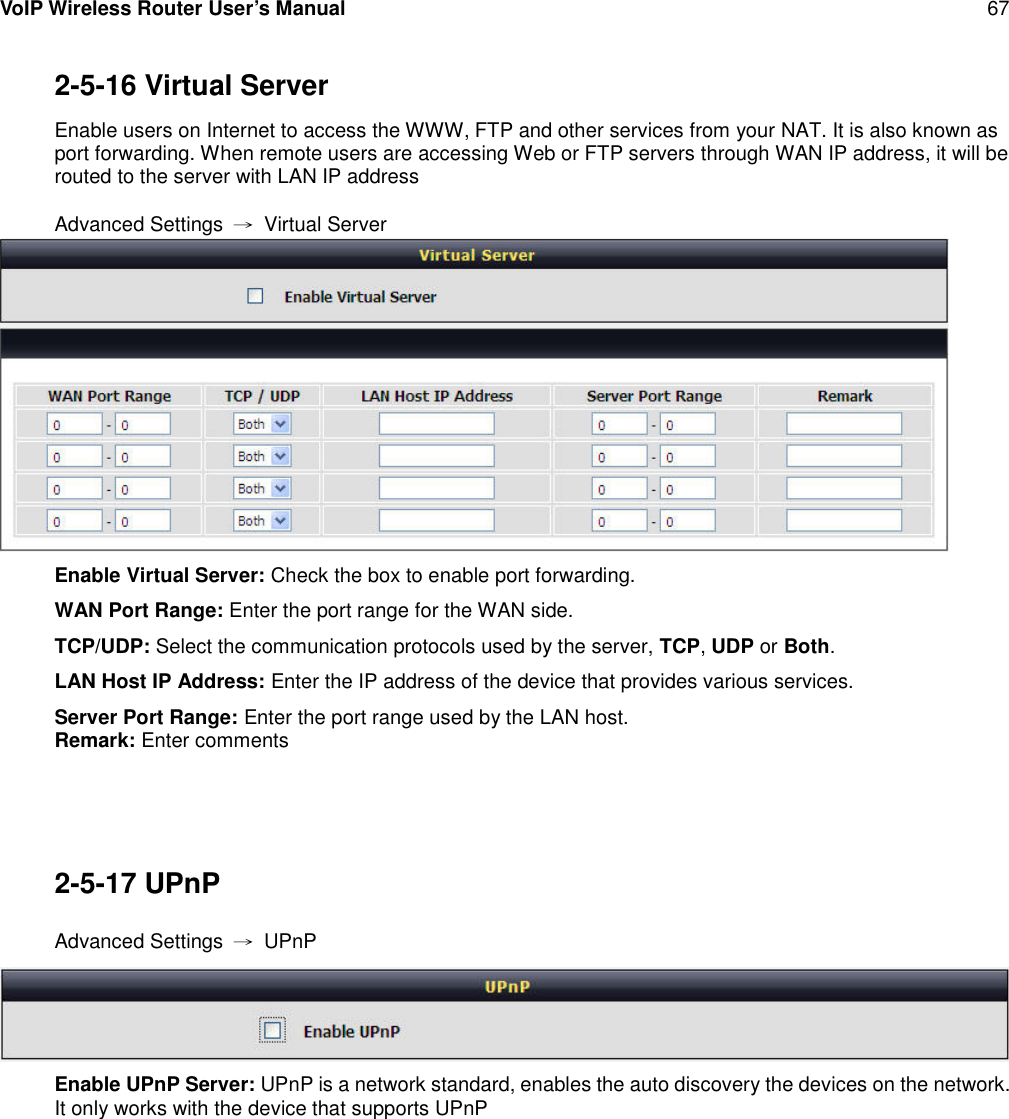 VoIP Wireless Router User’s Manual 672-5-16 Virtual ServerEnable users on Internet to access the WWW, FTP and other services from your NAT. It is also known asport forwarding. When remote users are accessing Web or FTP servers through WAN IP address, it will berouted to the server with LAN IP addressAdvanced Settings →Virtual ServerEnable Virtual Server: Check the box to enable port forwarding.WAN Port Range: Enter the port range for the WAN side.TCP/UDP: Select the communication protocols used by the server, TCP,UDP or Both.LAN Host IP Address: Enter the IP address of the device that provides various services.Server Port Range: Enter the port range used by the LAN host.Remark: Enter comments2-5-17 UPnPAdvanced Settings →UPnPEnable UPnP Server: UPnP is a network standard, enables the auto discovery the devices on the network.It only works with the device that supports UPnP