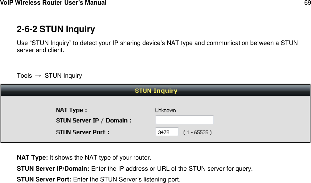 VoIP Wireless Router User’s Manual 692-6-2 STUN InquiryUse “STUN Inquiry” to detect your IP sharing device’s NAT type and communication between a STUNserver and client.Tools →STUN InquiryNAT Type: It shows the NAT type of your router.STUN Server IP/Domain: Enter the IP address or URL of the STUN server for query.STUN Server Port: Enter the STUN Server’s listening port.