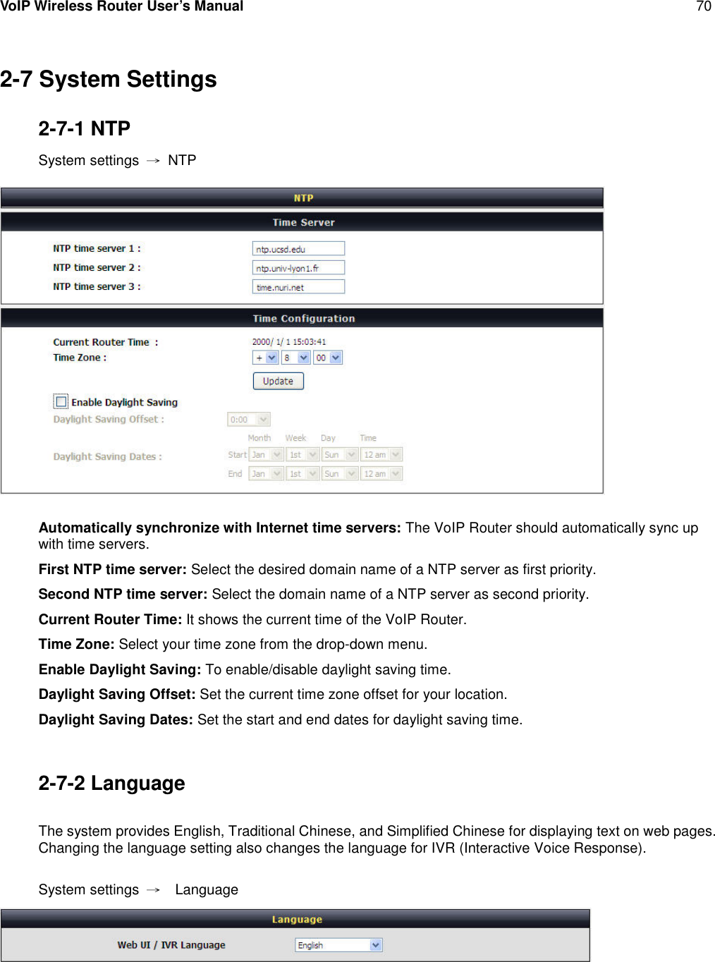 VoIP Wireless Router User’s Manual 702-7 System Settings2-7-1 NTPSystem settings →NTPAutomatically synchronize with Internet time servers: The VoIP Router should automatically sync upwith time servers.First NTP time server: Select the desired domain name of a NTP server as first priority.Second NTP time server: Select the domain name of a NTP server as second priority.Current Router Time: It shows the current time of the VoIP Router.Time Zone: Select your time zone from the drop-down menu.Enable Daylight Saving: To enable/disable daylight saving time.Daylight Saving Offset: Set the current time zone offset for your location.Daylight Saving Dates: Set the start and end dates for daylight saving time.2-7-2 LanguageThe system provides English, Traditional Chinese, and Simplified Chinese for displaying text on web pages.Changing the language setting also changes the language for IVR (Interactive Voice Response).System settings →Language