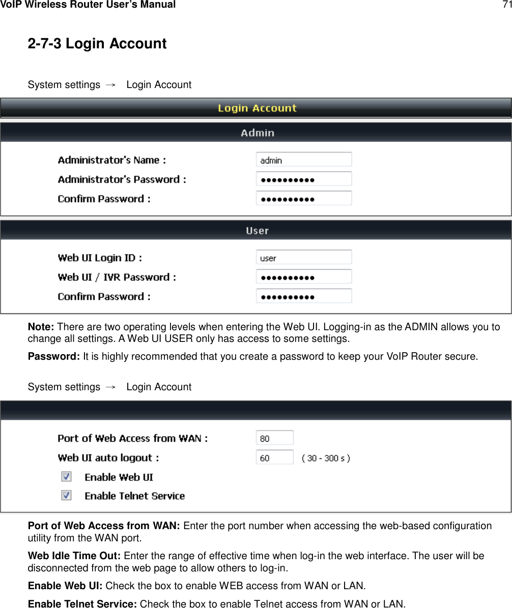 VoIP Wireless Router User’s Manual 712-7-3 Login AccountSystem settings →Login AccountNote: There are two operating levels when entering the Web UI. Logging-in as the ADMIN allows you tochange all settings. A Web UI USER only has access to some settings.Password: It is highly recommended that you create a password to keep your VoIP Router secure.System settings →Login AccountPort of Web Access from WAN: Enter the port number when accessing the web-based configurationutility from the WAN port.Web Idle Time Out: Enter the range of effective time when log-in the web interface. The user will bedisconnected from the web page to allow others to log-in.Enable Web UI: Check the box to enable WEB access from WAN or LAN.Enable Telnet Service: Check the box to enable Telnet access from WAN or LAN.