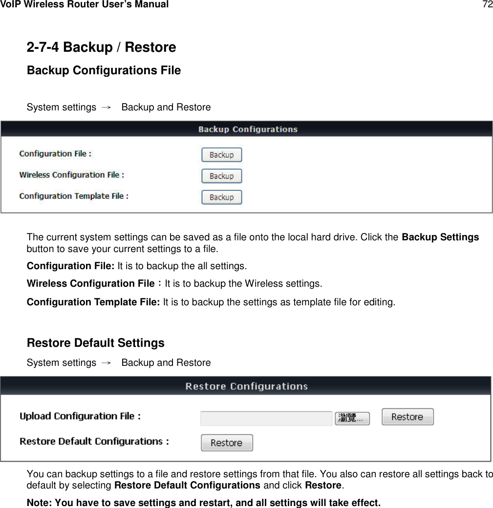 VoIP Wireless Router User’s Manual 722-7-4 Backup / RestoreBackup Configurations FileSystem settings →Backup and RestoreThe current system settings can be saved as a file onto the local hard drive. Click the Backup Settingsbutton to save your current settings to a file.Configuration File: It is to backup the all settings.Wireless Configuration File：It is to backup the Wireless settings.Configuration Template File: It is to backup the settings as template file for editing.Restore Default SettingsSystem settings →Backup and RestoreYou can backup settings to a file and restore settings from that file. You also can restore all settings back todefault by selecting Restore Default Configurations and click Restore.Note: You have to save settings and restart, and all settings will take effect.