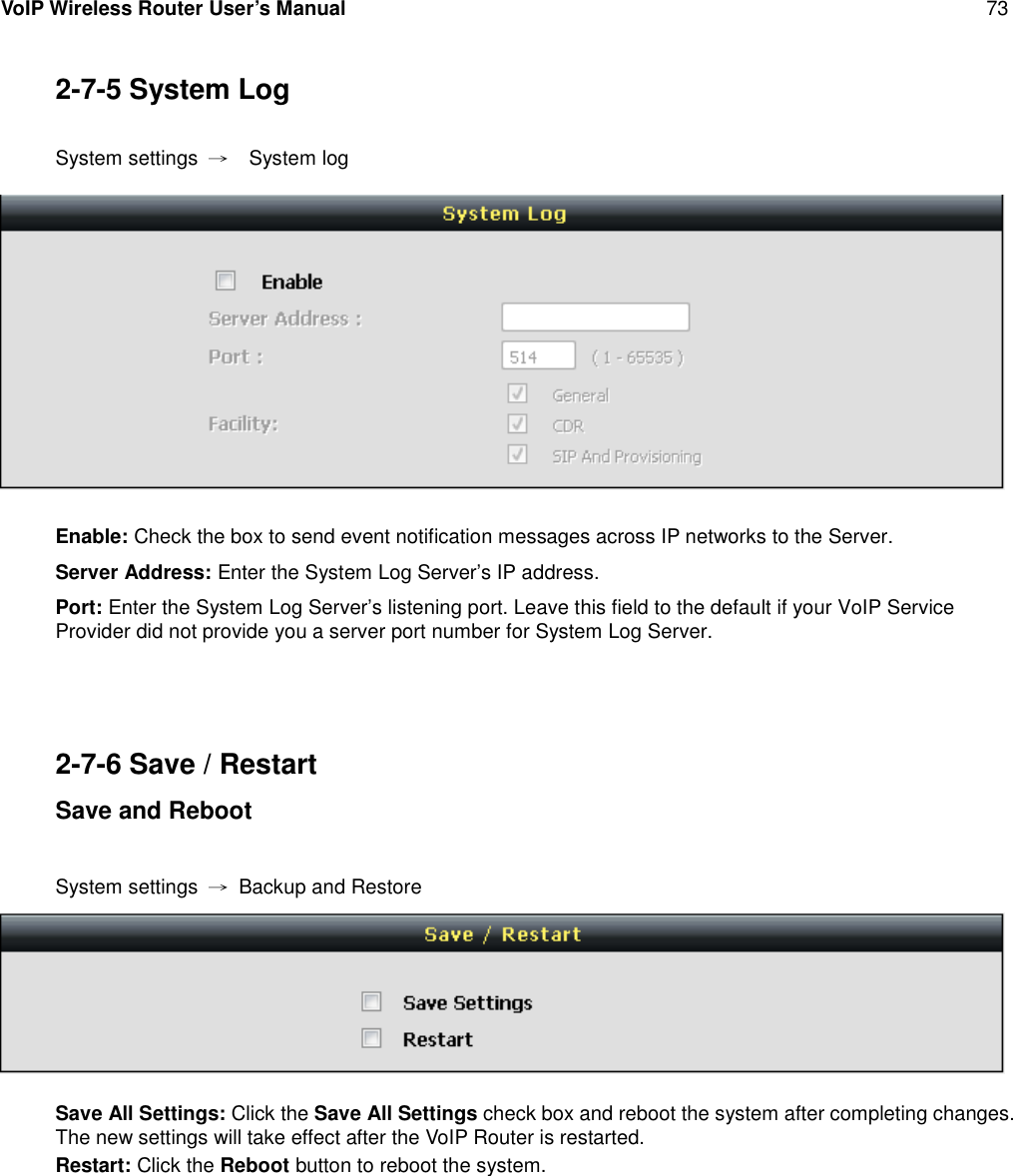 VoIP Wireless Router User’s Manual 732-7-5 System LogSystem settings →System logEnable: Check the box to send event notification messages across IP networks to the Server.Server Address: Enter the System Log Server’s IP address.Port: Enter the System Log Server’s listening port. Leave this field to the default if your VoIP ServiceProvider did not provide you a server port number for System Log Server.2-7-6 Save / RestartSave and RebootSystem settings →Backup and RestoreSave All Settings: Click the Save All Settings check box and reboot the system after completing changes.The new settings will take effect after the VoIP Router is restarted.Restart: Click the Reboot button to reboot the system.