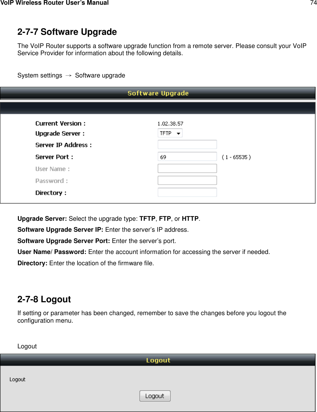 VoIP Wireless Router User’s Manual 742-7-7 Software UpgradeThe VoIP Router supports a software upgrade function from a remote server. Please consult your VoIPService Provider for information about the following details.System settings →Software upgradeUpgrade Server: Select the upgrade type: TFTP,FTP, or HTTP.Software Upgrade Server IP: Enter the server’s IP address.Software Upgrade Server Port: Enter the server’s port.User Name/ Password: Enter the account information for accessing the server if needed.Directory: Enter the location of the firmware file.2-7-8 LogoutIf setting or parameter has been changed, remember to save the changes before you logout theconfiguration menu.Logout