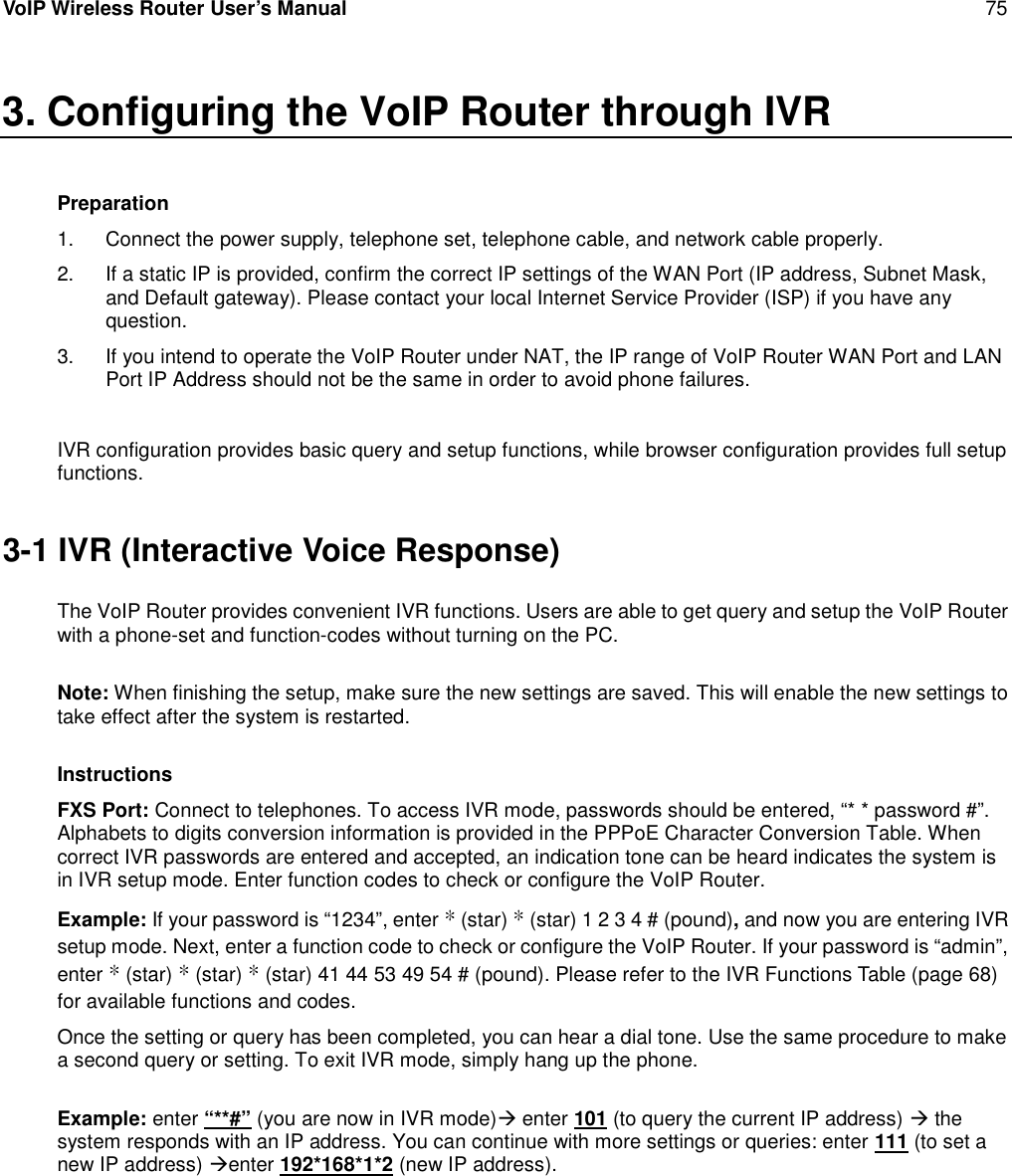 VoIP Wireless Router User’s Manual 753. Configuring the VoIP Router through IVRPreparation1. Connect the power supply, telephone set, telephone cable, and network cable properly.2. If a static IP is provided, confirm the correct IP settings of the WAN Port (IP address, Subnet Mask,and Default gateway). Please contact your local Internet Service Provider (ISP) if you have anyquestion.3. If you intend to operate the VoIP Router under NAT, the IP range of VoIP Router WAN Port and LANPort IP Address should not be the same in order to avoid phone failures.IVR configuration provides basic query and setup functions, while browser configuration provides full setupfunctions.3-1 IVR (Interactive Voice Response)The VoIP Router provides convenient IVR functions. Users are able to get query and setup the VoIP Routerwith a phone-set and function-codes without turning on the PC.Note: When finishing the setup, make sure the new settings are saved. This will enable the new settings totake effect after the system is restarted.InstructionsFXS Port: Connect to telephones. To access IVR mode, passwords should be entered, “* * password #”.Alphabets to digits conversion information is provided in the PPPoE Character Conversion Table. Whencorrect IVR passwords are entered and accepted, an indication tone can be heard indicates the system isin IVR setup mode. Enter function codes to check or configure the VoIP Router.Example: If your password is “1234”, enter *(star) *(star) 1 2 3 4 # (pound),and now you are entering IVRsetup mode. Next, enter a function code to check or configure the VoIP Router. If your password is “admin”,enter *(star) *(star) *(star) 41 44 53 49 54 # (pound). Please refer to the IVR Functions Table (page 68)for available functions and codes.Once the setting or query has been completed, you can hear a dial tone. Use the same procedure to makea second query or setting. To exit IVR mode, simply hang up the phone.Example: enter “**#” (you are now in IVR mode)enter 101 (to query the current IP address) thesystem responds with an IP address. You can continue with more settings or queries: enter 111 (to set anew IP address) enter 192*168*1*2 (new IP address).