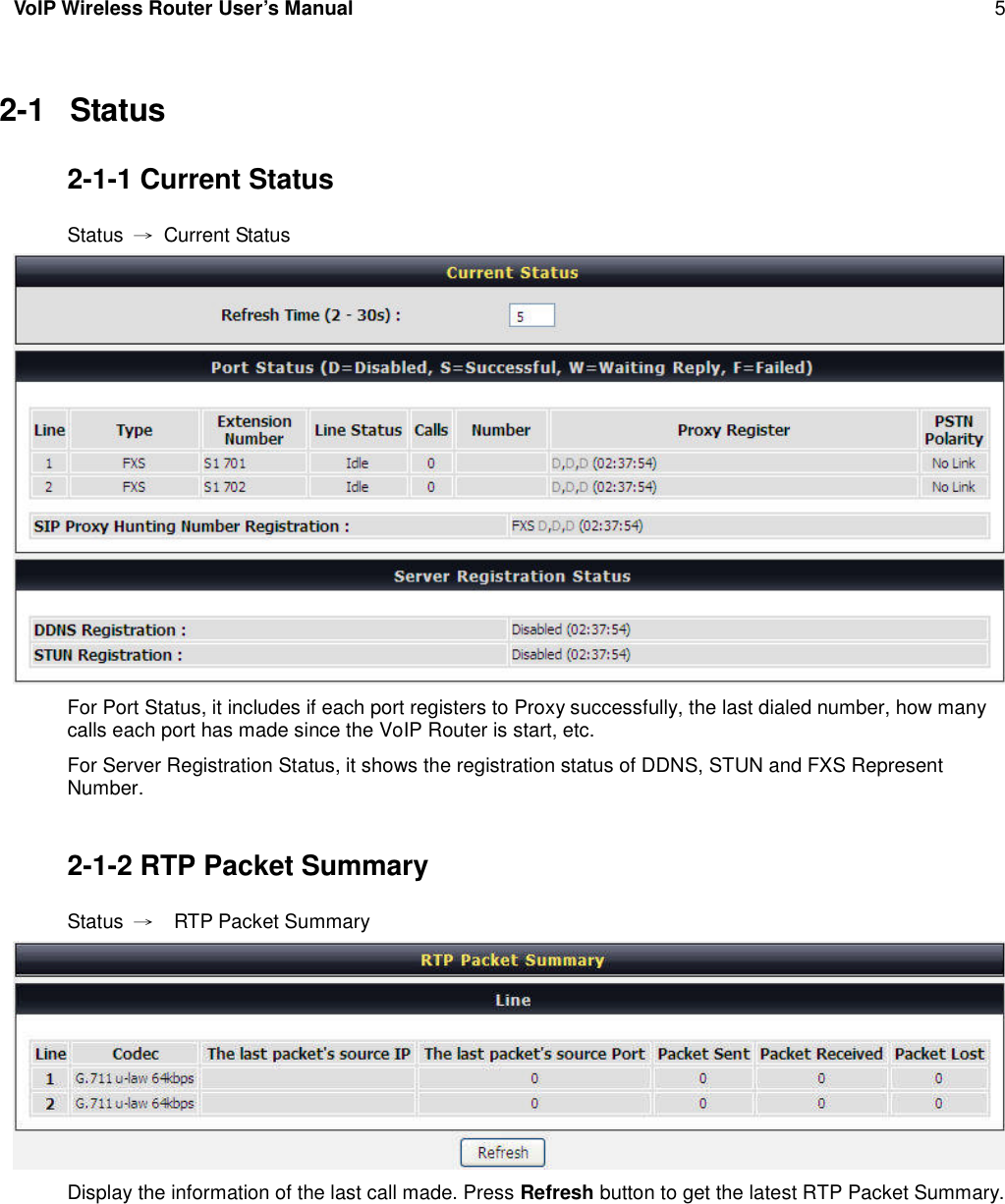 VoIP Wireless Router User’s Manual 52-1 Status2-1-1 Current StatusStatus →Current StatusFor Port Status, it includes if each port registers to Proxy successfully, the last dialed number, how manycalls each port has made since the VoIP Router is start, etc.For Server Registration Status, it shows the registration status of DDNS, STUN and FXS RepresentNumber.2-1-2 RTP Packet SummaryStatus →RTP Packet SummaryDisplay the information of the last call made. Press Refresh button to get the latest RTP Packet Summary.