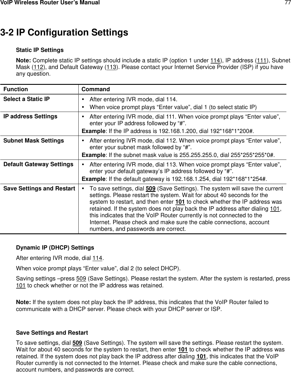 VoIP Wireless Router User’s Manual 773-2 IP Configuration SettingsStatic IP SettingsNote: Complete static IP settings should include a static IP (option 1 under 114), IP address (111), SubnetMask (112), and Default Gateway (113). Please contact your Internet Service Provider (ISP) if you haveany question.Function CommandSelect a Static IP After entering IVR mode, dial 114.When voice prompt plays “Enter value”, dial 1 (to select static IP)IP address Settings After entering IVR mode, dial 111. When voice prompt plays “Enter value”,enter your IP address followed by “#”.Example: If the IP address is 192.168.1.200, dial 192*168*1*200#.Subnet Mask Settings After entering IVR mode, dial 112. When voice prompt plays “Enter value”,enter your subnet mask followed by “#”.Example: If the subnet mask value is 255.255.255.0, dial 255*255*255*0#.Default Gateway Settings After entering IVR mode, dial 113. When voice prompt plays “Enter value”,enter your default gateway’s IP address followed by “#”.Example: If the default gateway is 192.168.1.254, dial 192*168*1*254#.Save Settings and Restart To save settings, dial 509 (Save Settings). The system will save the currentsettings. Please restart the system. Wait for about 40 seconds for thesystem to restart, and then enter 101 to check whether the IP address wasretained. If the system does not play back the IP address after dialing 101,this indicates that the VoIP Router currently is not connected to theInternet. Please check and make sure the cable connections, accountnumbers, and passwords are correct.Dynamic IP (DHCP) SettingsAfter entering IVR mode, dial 114.When voice prompt plays “Enter value”, dial 2 (to select DHCP).Saving settings –press 509 (Save Settings). Please restart the system. After the system is restarted, press101 to check whether or not the IP address was retained.Note: If the system does not play back the IP address, this indicates that the VoIP Router failed tocommunicate with a DHCP server. Please check with your DHCP server or ISP.Save Settings and RestartTo save settings, dial 509 (Save Settings). The system will save the settings. Please restart the system.Wait for about 40 seconds for the system to restart, then enter 101 to check whether the IP address wasretained. If the system does not play back the IP address after dialing 101, this indicates that the VoIPRouter currently is not connected to the Internet. Please check and make sure the cable connections,account numbers, and passwords are correct.